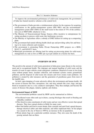 Solid-Waste Management

Box 3.1: Incentive Schemes
To improve the environmental performance of solid-waste management, the government
of India has framed incentive schemes at the central level.
• The government of India provides a reimbursement scheme for the expenses for acquiring
certifications in the quality-management system (ISO 9001) and the environmentalmanagement system (ISO 14001) in the small sector to the extent of 75% of the certification cost or INR75,000, whichever is less.
• The Ministry of Nonconventional Energy Sources offers incentive to entrepreneurs for
setting up plants to process solid waste into fuel/energy recovery.
• The Ministry of Agriculture offers a subsidy of INR5 million for setting up a composting
plant.
• The government had started offering health check-ups and providing safety kits and housing to its waste collectors and sweepers.
• The government is promoting Public Private Partnership (PPP) projects on a BOO,
B.O.L.T., and B.O.O.T. basis.
• Municipal governments are offering land for setting up processing plants for solid-waste
management at a rate as low as INR1 per sq m per annum on a license fee basis.

OVERVIEW OF SWM
The growth in the amount of solid-waste generation in India poses many threats to the environment and to occupational health. The improper and manual handling of solid waste and the
transfer of waste in open vehicles create unhygienic conditions. Disposal of waste in low-lying
areas without proper liners, leachate collection, and treatment systems creates groundwater
pollution, and the disposal of solid waste into streams and rivers creates water pollution. Air
pollution is created by odor nuisances and the generation of greenhouse gases from most of
the landfill sites.
In brief, open dumping of waste adversely affects the environment and human health. All
the vectors of disease like flies, mosquitoes, rats, and stray animals like cows, dogs, and pigs
breed at receptacles due to a very conducive atmosphere. They then multiply and become the
causes of diseases like plague, malaria, typhoid, and cholera.
Environmental Impact of MSW
The environmental problems caused by MSW can be summarized as follows.
• Uncollected waste often ends up in drains, causing blockages that result in flooding and
unhealthy conditions.
• Flies breed in some constituents of solid wastes and are very effective vectors that spread
diseases. They have spread cholera in Delhi for many years.
• Rats find shelter and food in waste dumps. Rats consume and spoil food, spread diseases,
damage electrical cables and other materials, and inflict unpleasant bites. In fact plague
was caused in the city of Surat in 1999 by an increase in the rat population.
• Waste plastic bags are a particular aesthetic nuisance. They also cause the death of the
grazing animals that eat them.

– 66 –

 