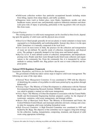 India

• Solid-waste collection workers face particular occupational hazards including strains
from lifting, injuries from sharp objects, and traffic accidents.
• Dangerous items (such as broken glass, razor blades, hypodermic needles and other
healthcare wastes, aerosol cans, and potentially explosive industrial containers and chemicals) pose risks of injury or poisoning, particularly to the rag pickers who sort recyclables from waste.
Current Practices
The existing practices in solid-waste management can be classified at three levels, depending upon the quantity of solid waste and the physical area covered.
• Rural Level: Rural people generally do not use plastic or metal containers to keep waste
segregated as to biodegradable and nonbiodegradable. Instead, they throw it in the open
fields. Sometimes it is naturally composted at the local level.
• Town Level: In most towns in India, the practices for the collection and transportation
of waste are not defined. No specific mode of collection, transportation, and disposal
exists. The garbage is generally dumped in low-lying areas and burned openly.
• Big-City Level: A more defined system of collection, transportation, and disposal/composting exists. People send their waste through locally hired waste collectors and organizations to the community bin. From the community bin, it is transported by various
methods to sanitary landfill sites. Rag pickers can be seen at waste collection and disposal points.
National SWM Regulatory Framework
Legislation, Regulation, and Policies for Solid-Waste Management
The government of India has taken various steps to improve solid-waste management. The
following are some of the steps taken.
• National Waste Management Committee: It was constituted in 1990 with the objective
of identifying the contents of recyclables in solid waste picked up by rag pickers through
Kabariwala.2
• Strategy Paper: The Ministry of Urban Development in collaboration with the National
Environmental Engineering Research Institute (NEERI) formulated strategy papers and
was asked to prepare a manual on solid-waste management.
• Policy Paper: The Ministry of Urban Development in association with the Central Public
Health and Environmental Engineering Institute prepared a policy for the disposal of
wastewater, sanitation, solid-waste management, and drainage utilities.
• Master Plan of Municipal Solid Waste: The Ministry of Environment and Forest, the
Central Pollution Control Board, and municipal authorities devised a strategy and a master plan for managing solid waste including biomedical waste.
• High Powered Committee: A High Powered Committee was constituted in 1995 and
headed by Dr. Bajaj. The objective of the committee was to suggest a long-term strategy
for the collection, loading, transportation, composting, treatment, and disposal of solid
waste using appropriate technology.

2

A person who makes his living by collecting recyclables and selling them to wholesale dealers.

– 67 –

 