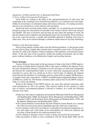 Solid-Waste Management

Significance of NGOs and Recyclers in Municipal Solid Waste
in Terms of Their Environmental Performance
Some NGOs are working in the fields of the segregation/collection of solid waste and
composting at the community level with following objectives: (1) to promote local self responsibility for environment, (2) attitudinal change and resource efficiency, (3) creating awareness,
and (4) to give protection to waste collectors and rag pickers.
Small-scale units recycling metals, plastic, and paper, etc. are protecting the environment
through recycling, but some portion of recyclable waste remains with the solid waste and goes
into landfills. The reuse of resources and recycling not only reduce the quantum of waste, but
prevent natural-resource depletion and subsequently protect the environment. Waste minimization at the source has become a sensible and sustainable approach to handling solid waste in
urban areas. This can be achieved through a continuous improvement in recycling technology.
Problems of the Recycling Industry
The recycling industry in India suffers from the following problems: (1) the present system
of reuse and recycling is highly labor oriented and no organized system exists, (2) the processing done by small-scale industries without compliance with regulatory environmental requirements, (3) the poor state of the rag pickers’ health and working environment, and (4) unhygienic working conditions at the Kabariwala Complex and recycling factories.
Future Strategies
Various efforts are being made by the government of India in the field of SWM improvement, but due to Public Interest Litigations (PILs) with respect to SWM in the Supreme Court,
the court constituted Dr. Burman’s committee to review all aspects of solid-waste management
and directed the central/state/local bodies to review solid-waste management practices. This
consisted of a survey that was carried out in Class I and II cities. In addition, the Supreme
Court directed the formation of a technology advisory group (TAG) to update SWM practices.
To prepare future plans and policies, a SWOT (strength/weakness/opportunity/threat) analysis
of SWM was carried out. The Burman committee report acted as base for the SWOT analysis.
Table 3.11 shows the findings.
Based on the findings of the SWOT analysis, the issues that surfaced concerning solidwaste management are still a low priority. Since decision makers do not consider it a main
area of concern, environmental pollution is allowed to continue. As a result, the following
measures were taken.
• Steps have been taken to implement and amend the Municipal Solid-Waste Management
and Handling Rules (2000), the Hazardous Waste Management and Handling Rules (1989,
amended in 2003) and Biomedical Waste Management and Handling Rules (1998), and
the Batteries Management and Handling Rules (2001).
• The Central Pollution Control Board and State Pollution Control Boards are to identify
the solid-waste processing options depending upon the solid-waste composition.
• A law relating to solid-waste recycling for a sustainable environmental-management system with targets and a time frame set for municipalities for solid-waste reduction and
recycling is being framed at the central-government level.
• A law relating to electronic waste (e-waste) is being conceived by the government.
• The government of India in close coordination with the World Bank (WB) and the

– 76 –

 