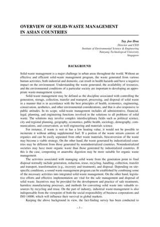 OVERVIEW OF SOLID-WASTE MANAGEMENT
IN ASIAN COUNTRIES
Tay Joo Hwa
Director and CEO
Institute of Environmental Science & Engineering
Nanyang Technological University
Singapore

BACKGROUND
Solid-waste management is a major challenge in urban areas throughout the world. Without an
effective and efficient solid-waste management program, the waste generated from various
human activities, both industrial and domestic, can result in health hazards and have a negative
impact on the environment. Understanding the waste generated, the availability of resources,
and the environmental conditions of a particular society are important to developing an appropriate waste-management system.
Solid-waste management may be defined as the discipline associated with controlling the
generation, storage, collection, transfer and transport, processing, and disposal of solid waste
in a manner that is in accordance with the best principles of health, economics, engineering,
conservation, aesthetics, and other environmental considerations, and that is also responsive to
public attitudes. In its scope, solid-waste management includes all administrative, financial,
legal, planning, and engineering functions involved in the solutions to all problems of solid
waste. The solutions may involve complex interdisciplinary fields such as political science,
city and regional planning, geography, economics, public health, sociology, demography, communications, and conservation, as well engineering and materials science.
For instance, if waste is wet or has a low heating value, it would not be possible to
incinerate it without adding supplemental fuel. If a portion of the waste stream consists of
organics and can be easily separated from other waste materials, bioconversion of the waste
may become a viable strategy. On the other hand, the waste generated by industrialized countries may be different from those generated by nonindustrialized countries. Nonindustrialized
societies may have more organic waste than those generated by industrialized countries. If
this is the case, composting or anaerobic digestion may be more suitable for organic waste
management.
The activities associated with managing solid waste from the generation point to final
disposal normally include generation, reduction, reuse, recycling, handling, collection, transfer
and transport, transformation (e.g., recovery and treatment), and disposal. Depending on sitespecific conditions, a sound waste-management program can be established by combining some
of the necessary activities into integrated solid-waste management. On the other hand, legislative efforts and effective implementation are vital for the safe management and disposal of
solid waste. Incentives may be provided for the development and practice of safe treatments,
harmless manufacturing processes, and methods for converting solid waste into valuable resources by recycling and reuse. On the part of industry, industrial waste-management is also
indispensable from the viewpoint of both the social responsibility of business corporations and
ISO 14000, which will influence their survival in global markets.
Keeping the above background in view, the fact-finding survey has been conducted to
–3–

 