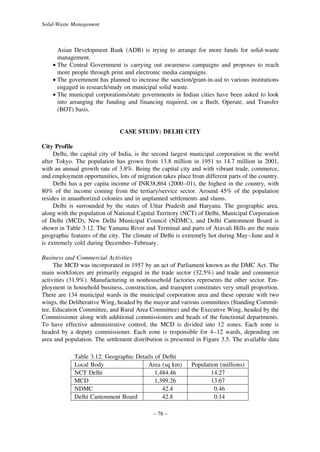 Solid-Waste Management

Asian Development Bank (ADB) is trying to arrange for more funds for solid-waste
management.
• The Central Government is carrying out awareness campaigns and proposes to reach
more people through print and electronic media campaigns.
• The government has planned to increase the sanction/grant-in-aid to various institutions
engaged in research/study on municipal solid waste.
• The municipal corporations/state governments in Indian cities have been asked to look
into arranging the funding and financing required, on a Built, Operate, and Transfer
(BOT) basis.

CASE STUDY: DELHI CITY
City Profile
Delhi, the capital city of India, is the second largest municipal corporation in the world
after Tokyo. The population has grown from 13.8 million in 1951 to 14.7 million in 2001,
with an annual growth rate of 3.8%. Being the capital city and with vibrant trade, commerce,
and employment opportunities, lots of migration takes place from different parts of the country.
Delhi has a per capita income of INR38,864 (2000–01), the highest in the country, with
80% of the income coming from the tertiary/service sector. Around 45% of the population
resides in unauthorized colonies and in unplanned settlements and slums.
Delhi is surrounded by the states of Uttar Pradesh and Haryana. The geographic area,
along with the population of National Capital Territory (NCT) of Delhi, Municipal Corporation
of Delhi (MCD), New Delhi Municipal Council (NDMC), and Delhi Cantonment Board is
shown in Table 3.12. The Yamuna River and Terminal and parts of Aravali Hills are the main
geographic features of the city. The climate of Delhi is extremely hot during May–June and it
is extremely cold during December–February.
Business and Commercial Activities
The MCD was incorporated in 1957 by an act of Parliament known as the DMC Act. The
main workforces are primarily engaged in the trade sector (32.5%) and trade and commerce
activities (31.9%). Manufacturing in nonhousehold factories represents the other sector. Employment in household business, construction, and transport constitutes very small proportion.
There are 134 municipal wards in the municipal corporation area and these operate with two
wings, the Deliberative Wing, headed by the mayor and various committees (Standing Committee, Education Committee, and Rural Area Committee) and the Executive Wing, headed by the
Commissioner along with additional commissioners and heads of the functional departments.
To have effective administrative control, the MCD is divided into 12 zones. Each zone is
headed by a deputy commissioner. Each zone is responsible for 4–12 wards, depending on
area and population. The settlement distribution is presented in Figure 3.5. The available data
Table 3.12: Geographic Details of Delhi
Local Body
Area (sq km)
NCT Delhi
1,484.46
MCD
1,399.26
NDMC
42.4
Delhi Cantonment Board
42.8
– 78 –

Population (millions)
14.27
13.67
0.46
0.14

 