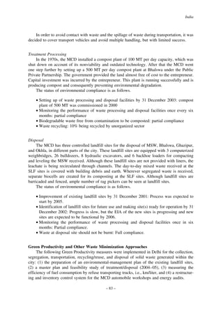 India

In order to avoid contact with waste and the spillage of waste during transportation, it was
decided to cover transport vehicles and avoid multiple handling, but with limited success.
Treatment Processing
In the 1970s, the MCD installed a compost plant of 100 MT per day capacity, which was
shut down on account of its nonviability and outdated technology. After that the MCD went
one step further by setting up a 500 MT per day compost plant at Bhalswa under the Public
Private Partnership. The government provided the land almost free of cost to the entrepreneur.
Capital investment was incurred by the entrepreneur. This plant is running successfully and is
producing compost and consequently preventing environmental degradation.
The status of environmental compliance is as follows.
• Setting up of waste processing and disposal facilities by 31 December 2003: compost
plant of 500 MT was commissioned in 2000
• Monitoring the performance of waste processing and disposal facilities once every six
months: partial compliance
• Biodegradable waste free from contamination to be composted: partial compliance
• Waste recycling: 10% being recycled by unorganized sector
Disposal
The MCD has three controlled landfill sites for the disposal of MSW, Bhalswa, Ghazipur,
and Okhla, in different parts of the city. These landfill sites are equipped with 3 computerized
weighbridges, 26 bulldozers, 8 hydraulic excavators, and 6 backhoe loaders for compacting
and leveling the MSW received. Although these landfill sites are not provided with liners, the
leachate is being recirculated through channels. The day-to-day mixed waste received at the
SLF sites is covered with building debris and earth. Wherever segregated waste is received,
separate biocells are created for its composting at the SLF sites. Although landfill sites are
barricaded and fenced, ample number of rag pickers can be seen at landfill sites.
The status of environmental compliance is as follows.
• Improvement of existing landfill sites by 31 December 2001: Process was expected to
start by 2005.
• Identification of landfill sites for future use and making site(s) ready for operation by 31
December 2002: Progress is slow, but the EIA of the new sites is progressing and new
sites are expected to be functional by 2006.
• Monitoring the performance of waste processing and disposal facilities once in six
months: Partial compliance.
• Waste at disposal site should not be burnt: Full compliance.
Green Productivity and Other Waste Minimization Approaches
The following Green Productivity measures were implemented in Delhi for the collection,
segregation, transportation, recycling/reuse, and disposal of solid waste generated within the
city: (1) the preparation of an environmental-management plan of the existing landfill sites,
(2) a master plan and feasibility study of treatment/disposal (2004–05), (3) measuring the
efficiency of fuel consumption by refuse transporting trucks, i.e., km/liter, and (4) a restructuring and inventory control system for the MCD automobile workshops and energy audits.
– 83 –

 