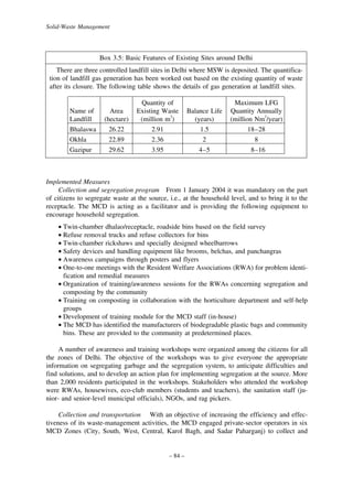 Solid-Waste Management

Box 3.5: Basic Features of Existing Sites around Delhi
There are three controlled landfill sites in Delhi where MSW is deposited. The quantification of landfill gas generation has been worked out based on the existing quantity of waste
after its closure. The following table shows the details of gas generation at landfill sites.

Name of
Landfill

Area
(hectare)

Quantity of
Existing Waste
(million m3)
2.91
2.36

Balance Life
(years)
1.5
2

Maximum LFG
Quantity Annually
(million Nm3/year)
18–28
8

Bhalaswa
Okhla

26.22
22.89

Gazipur

29.62

3.95

4–5

8–16

Implemented Measures
Collection and segregation program From 1 January 2004 it was mandatory on the part
of citizens to segregate waste at the source, i.e., at the household level, and to bring it to the
receptacle. The MCD is acting as a facilitator and is providing the following equipment to
encourage household segregation.
• Twin-chamber dhalao/receptacle, roadside bins based on the field survey
• Refuse removal trucks and refuse collectors for bins
• Twin-chamber rickshaws and specially designed wheelbarrows
• Safety devices and handling equipment like brooms, belchas, and panchangras
• Awareness campaigns through posters and flyers
• One-to-one meetings with the Resident Welfare Associations (RWA) for problem identification and remedial measures
• Organization of training/awareness sessions for the RWAs concerning segregation and
composting by the community
• Training on composting in collaboration with the horticulture department and self-help
groups
• Development of training module for the MCD staff (in-house)
• The MCD has identified the manufacturers of biodegradable plastic bags and community
bins. These are provided to the community at predetermined places.
A number of awareness and training workshops were organized among the citizens for all
the zones of Delhi. The objective of the workshops was to give everyone the appropriate
information on segregating garbage and the segregation system, to anticipate difficulties and
find solutions, and to develop an action plan for implementing segregation at the source. More
than 2,000 residents participated in the workshops. Stakeholders who attended the workshop
were RWAs, housewives, eco-club members (students and teachers), the sanitation staff (junior- and senior-level municipal officials), NGOs, and rag pickers.
Collection and transportation With an objective of increasing the efficiency and effectiveness of its waste-management activities, the MCD engaged private-sector operators in six
MCD Zones (City, South, West, Central, Karol Bagh, and Sadar Paharganj) to collect and

– 84 –

 