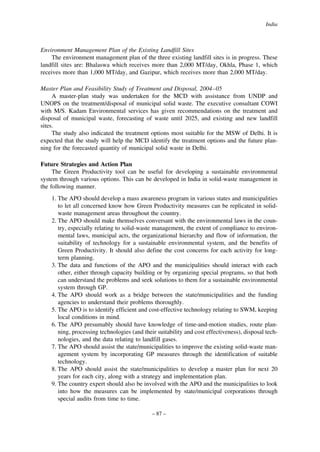 India

Environment Management Plan of the Existing Landfill Sites
The environment management plan of the three existing landfill sites is in progress. These
landfill sites are: Bhalaswa which receives more than 2,000 MT/day, Okhla, Phase 1, which
receives more than 1,000 MT/day, and Gazipur, which receives more than 2,000 MT/day.
Master Plan and Feasibility Study of Treatment and Disposal, 2004–05
A master-plan study was undertaken for the MCD with assistance from UNDP and
UNOPS on the treatment/disposal of municipal solid waste. The executive consultant COWI
with M/S. Kadam Environmental services has given recommendations on the treatment and
disposal of municipal waste, forecasting of waste until 2025, and existing and new landfill
sites.
The study also indicated the treatment options most suitable for the MSW of Delhi. It is
expected that the study will help the MCD identify the treatment options and the future planning for the forecasted quantity of municipal solid waste in Delhi.
Future Strategies and Action Plan
The Green Productivity tool can be useful for developing a sustainable environmental
system through various options. This can be developed in India in solid-waste management in
the following manner.
1. The APO should develop a mass awareness program in various states and municipalities
to let all concerned know how Green Productivity measures can be replicated in solidwaste management areas throughout the country.
2. The APO should make themselves conversant with the environmental laws in the country, especially relating to solid-waste management, the extent of compliance to environmental laws, municipal acts, the organizational hierarchy and flow of information, the
suitability of technology for a sustainable environmental system, and the benefits of
Green Productivity. It should also define the cost concerns for each activity for longterm planning.
3. The data and functions of the APO and the municipalities should interact with each
other, either through capacity building or by organizing special programs, so that both
can understand the problems and seek solutions to them for a sustainable environmental
system through GP.
4. The APO should work as a bridge between the state/municipalities and the funding
agencies to understand their problems thoroughly.
5. The APO is to identify efficient and cost-effective technology relating to SWM, keeping
local conditions in mind.
6. The APO presumably should have knowledge of time-and-motion studies, route planning, processing technologies (and their suitability and cost effectiveness), disposal technologies, and the data relating to landfill gases.
7. The APO should assist the state/municipalities to improve the existing solid-waste management system by incorporating GP measures through the identification of suitable
technology.
8. The APO should assist the state/municipalities to develop a master plan for next 20
years for each city, along with a strategy and implementation plan.
9. The country expert should also be involved with the APO and the municipalities to look
into how the measures can be implemented by state/municipal corporations through
special audits from time to time.
– 87 –

 