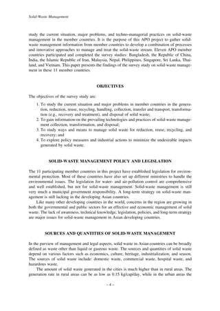 Solid-Waste Management

study the current situation, major problems, and techno-managerial practices on solid-waste
management in the member countries. It is the purpose of this APO project to gather solidwaste management information from member countries to develop a combination of processes
and innovative approaches to manage and treat the solid-waste stream. Eleven APO member
countries participated and completed the survey studies: Bangladesh, the Republic of China,
India, the Islamic Republic of Iran, Malaysia, Nepal, Philippines, Singapore, Sri Lanka, Thailand, and Vietnam. This paper presents the findings of the survey study on solid-waste management in these 11 member countries.

OBJECTIVES
The objectives of the survey study are:
1. To study the current situation and major problems in member countries in the generation, reduction, reuse, recycling, handling, collection, transfer and transport, transformation (e.g., recovery and treatment), and disposal of solid waste;
2. To gain information on the prevailing technologies and practices of solid-waste management collection, transformation, and disposal;
3. To study ways and means to manage solid waste for reduction, reuse, recycling, and
recovery; and
4. To explore policy measures and industrial actions to minimize the undesirable impacts
generated by solid waste.

SOLID-WASTE MANAGEMENT POLICY AND LEGISLATION
The 11 participating member countries in this project have established legislation for environmental protection. Most of these countries have also set up different ministries to handle the
environmental issues. The legislation for water- and air-pollution control are comprehensive
and well established, but not for solid-waste management. Solid-waste management is still
very much a municipal government responsibility. A long-term strategy on solid-waste management is still lacking in the developing Asian countries.
Like many other developing countries in the world, concerns in the region are growing in
both the governmental and public sectors for an effective and economic management of solid
waste. The lack of awareness, technical knowledge, legislation, policies, and long-term strategy
are major issues for solid-waste management in Asian developing countries.

SOURCES AND QUANTITIES OF SOLID-WASTE MANAGEMENT
In the purview of management and legal aspects, solid waste in Asian countries can be broadly
defined as waste other than liquid or gaseous waste. The sources and quantities of solid waste
depend on various factors such as economics, culture, heritage, industrialization, and season.
The sources of solid waste include: domestic waste, commercial waste, hospital waste, and
hazardous waste.
The amount of solid waste generated in the cities is much higher than in rural areas. The
generation rate in rural areas can be as low as 0.15 kg/cap/day, while in the urban areas the
–4–

 