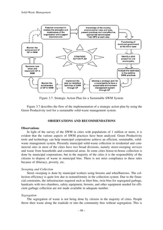 Solid-Waste Management

Figure 3.7: Strategic Action Plan for a Sustainable SWM System
Figure 3.7 describes the flow of the implementation of a strategic action plan by using the
Green Productivity tool for a sustainable solid-waste management system.
OBSERVATIONS AND RECOMMENDATIONS
Observations
In light of the survey of the SWM in cities with populations of 1 million or more, it is
evident that the various aspects of SWM practices have been analyzed. Green Productivity
tools and technology can help municipal corporations achieve an efficient, sustainable, solidwaste management system. Presently municipal solid-waste collection in residential and commercial sites in most of the cities have two broad divisions, namely street-sweeping services
and waste from households and commercial areas. In some cities house-to-house collection is
done by municipal corporations, but in the majority of the cities it is the responsibility of the
citizens to dispose of waste in municipal bins. There is not strict compliance to these rules
because of illiteracy, poverty, etc.
Sweeping and Collection
Street sweeping is done by municipal workers using brooms and wheelbarrows. The collection efficiency is quite low due to nonuniformity in the collection system. Due to the financial constraints, the infrastructure required such as litter bins, twin bins for segregated garbage,
handcarts with two chambers, safety equipment, brooms, and other equipment needed for efficient garbage collection are not made available in adequate number.
Segregation
The segregation of waste is not being done by citizens in the majority of cities. People
throw their waste along the roadside or into the community bins without segregation. This is
– 88 –

 