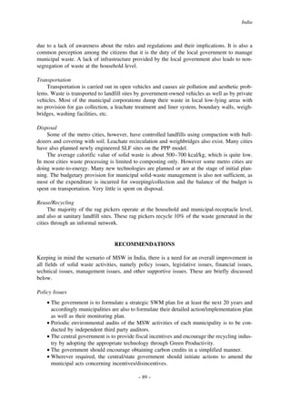 India

due to a lack of awareness about the rules and regulations and their implications. It is also a
common perception among the citizens that it is the duty of the local government to manage
municipal waste. A lack of infrastructure provided by the local government also leads to nonsegregation of waste at the household level.
Transportation
Transportation is carried out in open vehicles and causes air pollution and aesthetic problems. Waste is transported to landfill sites by government-owned vehicles as well as by private
vehicles. Most of the municipal corporations dump their waste in local low-lying areas with
no provision for gas collection, a leachate treatment and liner system, boundary walls, weighbridges, washing facilities, etc.
Disposal
Some of the metro cities, however, have controlled landfills using compaction with bulldozers and covering with soil. Leachate recirculation and weighbridges also exist. Many cities
have also planned newly engineered SLF sites on the PPP model.
The average calorific value of solid waste is about 500–700 kcal/kg, which is quite low.
In most cities waste processing is limited to composting only. However some metro cities are
doing waste-to-energy. Many new technologies are planned or are at the stage of initial planning. The budgetary provision for municipal solid-waste management is also not sufficient, as
most of the expenditure is incurred for sweeping/collection and the balance of the budget is
spent on transportation. Very little is spent on disposal.
Reuse/Recycling
The majority of the rag pickers operate at the household and municipal-receptacle level,
and also at sanitary landfill sites. These rag pickers recycle 10% of the waste generated in the
cities through an informal network.

RECOMMENDATIONS
Keeping in mind the scenario of MSW in India, there is a need for an overall improvement in
all fields of solid waste activities, namely policy issues, legislative issues, financial issues,
technical issues, management issues, and other supportive issues. These are briefly discussed
below.
Policy Issues
• The government is to formulate a strategic SWM plan for at least the next 20 years and
accordingly municipalities are also to formulate their detailed action/implementation plan
as well as their monitoring plan.
• Periodic environmental audits of the MSW activities of each municipality is to be conducted by independent third party auditors.
• The central government is to provide fiscal incentives and encourage the recycling industry by adopting the appropriate technology through Green Productivity.
• The government should encourage obtaining carbon credits in a simplified manner.
• Wherever required, the central/state government should initiate actions to amend the
municipal acts concerning incentives/disincentives.
– 89 –

 