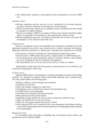 Solid-Waste Management

• The “polluter-pays” principle is to be adopted, and the municipalities are to levy a SMW
cess.
Legislative Issues
• Develop regulations and laws and also set up a mechanism for recovering materials,
recycling, and source reduction to encourage the recycling industry.
• Declare all solid-waste disposal sites as pollution sources. Discharge from them should
be regulated to establish standards.
• Review laws relating to SWM in accordance with the current situation and impose higher
tariffs on commodities with packaging or that generate high volume of refuse.
• Declare landfill/processing sites as an industry with buffer zone of 500 m all around. No
development is to be allowed in this buffer zone.
Financial Issues
Finance is an important resource for sustainable waste management. Generally most of the
municipal corporations do not have many resources due to various constraints and priorities.
Municipal corporations should have a “polluter-pays” principle and a compulsory tax on SWM.
• Transparency in financial regulations by incorporating the double-entry system.
• Fiscal incentive to PPP projects that provide a capital incentive for SWM alternatives.
• To encourage private-sector participation, grants of soft loans, subsidies, and exemption
from taxes including the duty for machinery and equipment.
• The municipalities are to cost out each activity and try to reduce it in phases.
Municipalities should share their best practices among themselves for the effective and
economical management of solid waste.
Technical Issues
Applying SWM without a local perspective would be misleading on the part of developing
countries. It is desirable to introduce locally suited SWM technology after a detailed study.
The study should address the following points.
• Efficient collection systems through color-coded bins
• Collection at fixed times
• Street and footpath sweeping on a daily basis
• Transporting waste in colored trucks based on the designated route
• An R&D cell for each municipality
• Controlled waste treatment and disposal facilities
• Route planning and time-motion studies
• Upgrading existing landfill sites and a system to manage the collection of gas
• Select new landfill sites for the next 20 years
• Safety kits and regular medical check-ups for workers
• New engineered SLF sites as legislated, with a gas-management and leachate-collection
system and encouraging private-sector participation by providing tipping charges payable
by the municipality
Management Issues
In a developing country like India, overstaffing, lack of motivation among workers, and
absenteeism lead to inefficient SWM.
– 90 –

 