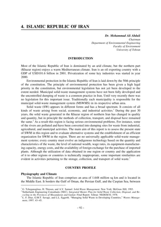 4. ISLAMIC REPUBLIC OF IRAN
Dr. Mohammad Ali Abduli
Chairman
Department of Environmental Engineering
Faculty of Environment
University of Tehran

INTRODUCTION
Most of the Islamic Republic of Iran is dominated by an arid climate, but the northern part
(Khazar region) enjoys a warm Mediterranean climate. Iran is an oil exporting country with a
GDP of USD101.6 billion in 2001. Privatization of some key industries was started in year
2000.
Environmental protection in the Islamic Republic of Iran is laid down by the 50th principle
of the constitution. The principle of environmental protection has been given a high legal
priority in the constitution, but environmental legislation has not yet been developed to the
extent needed. Municipal solid-waste management systems have not been fully developed and
the uncontrolled dumping of waste is a common practice in Iran. Until very recently there was
no legislation for this important issue. Traditionally each municipality is responsible for the
municipal solid-waste management system (MSWMS) in its respective urban area.
Solid waste (SW) appears in different forms and has a broad spectrum. It consists of all
kinds of waste arising from social, economic, and industrial activities.1 During the past 30
years, the solid waste generated in the Khazar region of northern Iran has changed in quality
and quantity, but in principle the methods of collection, transport, and disposal have remained
the same.2 As a result this region is facing serious environmental problems. For instance, some
of the rivers are polluted and have been converted into dumping sites for waste from industrial,
agricultural, and municipal activities. The main aim of this report is to assess the present state
of SWM in this region and to evaluate alternative systems and the establishment of an efficient
organization for SWM in the region. There are no universally applicable solid-waste management systems; every country must evolve an indigenous technology based on the quantity and
characteristics of the waste, the level of national wealth, wage rates, its equipment-manufacturing capacity, energy costs, and the availability of foreign exchange for the purchase of imported
plants. Although the utilization of data obtained in one region or country and the application
of it to other regions or countries is technically inappropriate, some important similarities are
evident in activities pertaining to the storage, collection, and transport of solid waste.3
COUNTRY PROFILE
Physiography and Climate
The Islamic Republic of Iran comprises an area of 1.648 million sq km and is located in
the Middle East. It borders the Gulf of Oman, the Persian Gulf, and the Caspian Sea, between
1

G. Tchoganoglous, H. Thiesen, and A.V. Samuel. Solid-Waste Management. New York: McGraw Hill, 1993.
Netherlands Engineering Consultants (NEC). Integrated Master Plan for Solid-Waste Collection, Disposal, and Recycling in the Provinces of Mazandaran and Guilan: Final Report. Tehran: NEDESCO, 1978.
3
L. F. Diaz, G.M.T. Savage, and L.L. Eggerth. “Managing Solid Waste in Developing Countries,” Wastes Management, 1997: 43–45.
2

– 92 –

 