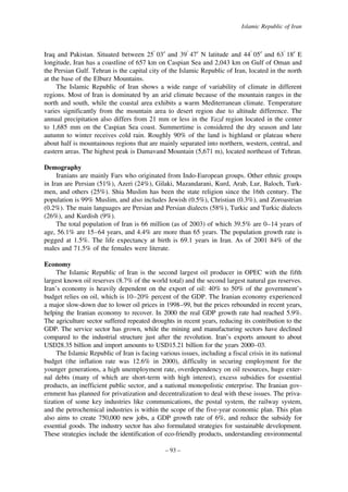 Islamic Republic of Iran

Iraq and Pakistan. Situated between 25° 03′ and 39° 47′ N latitude and 44° 05′ and 63° 18′ E
longitude, Iran has a coastline of 657 km on Caspian Sea and 2,043 km on Gulf of Oman and
the Persian Gulf. Tehran is the capital city of the Islamic Republic of Iran, located in the north
at the base of the Elburz Mountains.
The Islamic Republic of Iran shows a wide range of variability of climate in different
regions. Most of Iran is dominated by an arid climate because of the mountain ranges in the
north and south, while the coastal area exhibits a warm Mediterranean climate. Temperature
varies significantly from the mountain area to desert region due to altitude difference. The
annual precipitation also differs from 21 mm or less in the Yazd region located in the center
to 1,685 mm on the Caspian Sea coast. Summertime is considered the dry season and late
autumn to winter receives cold rain. Roughly 90% of the land is highland or plateau where
about half is mountainous regions that are mainly separated into northern, western, central, and
eastern areas. The highest peak is Damavand Mountain (5,671 m), located northeast of Tehran.
Demography
Iranians are mainly Fars who originated from Indo-European groups. Other ethnic groups
in Iran are Persian (51%), Azeri (24%), Gilaki, Mazandarani, Kurd, Arab, Lur, Baloch, Turkmen, and others (25%). Shia Muslim has been the state religion since the 16th century. The
population is 99% Muslim, and also includes Jewish (0.5%), Christian (0.3%), and Zoroastrian
(0.2%). The main languages are Persian and Persian dialects (58%), Turkic and Turkic dialects
(26%), and Kurdish (9%).
The total population of Iran is 66 million (as of 2003) of which 39.5% are 0–14 years of
age, 56.1% are 15–64 years, and 4.4% are more than 65 years. The population growth rate is
pegged at 1.5%. The life expectancy at birth is 69.1 years in Iran. As of 2001 84% of the
males and 71.5% of the females were literate.
Economy
The Islamic Republic of Iran is the second largest oil producer in OPEC with the fifth
largest known oil reserves (8.7% of the world total) and the second largest natural gas reserves.
Iran’s economy is heavily dependent on the export of oil: 40% to 50% of the government’s
budget relies on oil, which is 10–20% percent of the GDP. The Iranian economy experienced
a major slow-down due to lower oil prices in 1998–99, but the prices rebounded in recent years,
helping the Iranian economy to recover. In 2000 the real GDP growth rate had reached 5.9%.
The agriculture sector suffered repeated droughts in recent years, reducing its contribution to the
GDP. The service sector has grown, while the mining and manufacturing sectors have declined
compared to the industrial structure just after the revolution. Iran’s exports amount to about
USD28.35 billion and import amounts to USD15.21 billion for the years 2000–03.
The Islamic Republic of Iran is facing various issues, including a fiscal crisis in its national
budget (the inflation rate was 12.6% in 2000), difficulty in securing employment for the
younger generations, a high unemployment rate, overdependency on oil resources, huge external debts (many of which are short-term with high interest), excess subsidies for essential
products, an inefficient public sector, and a national monopolistic enterprise. The Iranian government has planned for privatization and decentralization to deal with these issues. The privatization of some key industries like communications, the postal system, the railway system,
and the petrochemical industries is within the scope of the five-year economic plan. This plan
also aims to create 750,000 new jobs, a GDP growth rate of 6%, and reduce the subsidy for
essential goods. The industry sector has also formulated strategies for sustainable development.
These strategies include the identification of eco-friendly products, understanding environmental
– 93 –

 