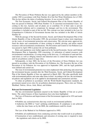 Islamic Republic of Iran

The Prevention of Water Pollution By-law was approved by the cabinet members in December 1985 in accordance with Note Number 46 of the Fair Water Distribution Act of 1983.
This by-law defines the duties of polluting factories. It was revised in 1995.
The First Economic, Social, and Cultural Development Plan of the Islamic Republic of
Iran was passed in February 1990 (Note Number 13). It concerned environmental issues. According to this law, factories and oil plants are to contribute 1% of their sales to prevent
environmental pollution and to compensate for damages and loss to the environment. This
expenditure is included as part of the tax bill. This concept was later included in the Law for
Comprehensive Collection of Government Income that was included in the Bills of Article
Number 45.
With the passage of the Second Economic, Social, and Cultural Development Plan of the
Islamic Republic of Iran in December 1995, the government began to place more importance
on the issues of environmental protection and conservation. The relevant notes approved defined the duties and commitments of those wishing to rebuild, develop, and utilize natural
resources with environmental considerations. The Prevention and Control of Air Pollution Law
was passed in April 1996 to protect the air from pollutants.
Rules and regulations were further approved in the Second Economic, Social, and Cultural
Development Plan in September 1999 concerning: (1) utilization of natural resources with
environmental considerations, (2) using energy in the best way, (3) utilization of sand and finesand mines as well as obliging mineral and industrial units to control their dangerous waste,
and (4) air-pollution control in large cities.
Subsequently, in June 2002, the by-laws of the Prevention of Noise Pollution Act was
passed in accordance with the Prevention of Air Pollution Act. The Executive By-law of the
Prevention of Air Pollution Act was approved in September 2001, and the legal guidelines
were defined and carried out.
The issue of environmental protection was more emphasized when protecting and conserving
the environment became essential after the Third Economic, Social, and Cultural Development
Plan of the Islamic Republic of Iran was approved in March 2001. This plan specifically dealt
with environmental policies and some other items in brief. According to the law, the environmental policies and regulations are to be applied to developmental and construction activities.
To abate air pollution in accordance with the World Health Organization standards, the
government named seven cities for air-pollution abatement programs. These cities are Tehran,
Mashhad, Tabrize, Ahvaz, Arak, Shiraz, and Isfahan.
Relevant Environmental Legislation
The key environmental legislation enacted in the Islamic Republic of Iran are as given
below. The salient features of these legislations have also been highlighted.
The Law of Protection and Improvement of the Environment (approved in 1974 and modified in 1992)
• Prohibits any actions/activities that may result in environmental pollution.
• Authorizes the DOE to “warn” polluting establishments. If compliance is not achieved
within the time frame set by the DOE, the establishment could be closed.
The Law of the Method of Air Pollution (approved in 1995)
• Prohibits all establishments from conducting activities that would result in air pollution.
• Construction of new establishments and relocation of existing ones is required to meet
the regulations and criteria set by DOE.
– 95 –

 