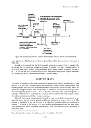 Islamic Republic of Iran

Figure 4.1: Time-Line of When Various Environment-Related Acts Came into Effect
ment departments. The key features of the responsibilities of the departments are elaborated in
Table 4.2.
It needs to be stressed that the Environmental Impact Assessment (EIA) is mandated by
the agenda for Environmental Impact Assessment. Originally EIAs were required only for a
short list of some larger projects such as refineries, power plants, airports, industrial complexes,
etc. The list has now been expanded and includes solid-waste management projects like landfills, composting plants, and materials recovery facilities (MRF).
OVERVIEW OF SWM
The history of municipal solid-waste management systems in the Islamic Republic of Iran goes
back to 1911 when the first municipality was established. Since then the municipalities have
been responsible for solid-waste management in their jurisdictions. During this long period, no
systematic attempt was made at the national level to establish a well organized municipal solidwaste management system in Iran. In most of the cities, municipal solid-waste management is
yet to be established as a well organized function. Traditional methods with marginal inputs
of modern concepts appear to be a common practice.
Although solid-waste management is primarily a local responsibility, the problem is national in scope, and we need a national solid-waste management strategy to solve it. The
passage of legislation is just the first step in developing a national solid-waste management
strategy.4 The intent of the strategy is to forge a clear path to meet national and local solidwaste management needs. Therefore it must clearly state goals and the actions necessary to
meet those goals.
4

Frank Kreith. Handbook of Solid-Waste Management. New York: McGraw Hill, 1994.

– 97 –

 