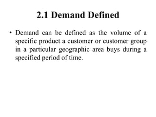 2.1 Demand Defined
• Demand can be defined as the volume of a
specific product a customer or customer group
in a particula...