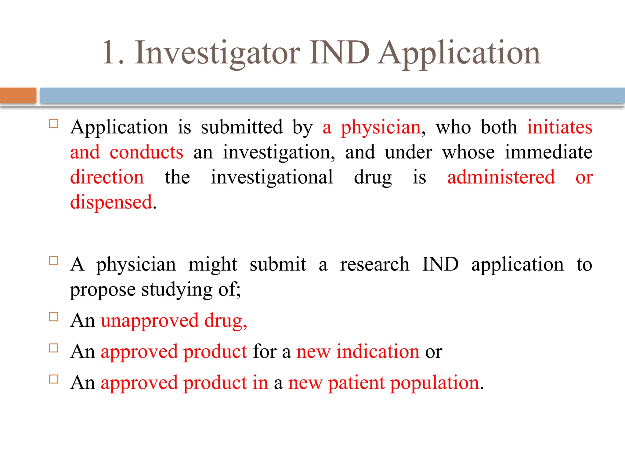1. Investigator IND Application
 Application is submitted by a physician, who both initiates
and conducts an investigation, and under whose immediate
direction the investigational drug is administered or
dispensed.
 A physician might submit a research IND application to
propose studying of;
 An unapproved drug,
 An approved product for a new indication or
 An approved product in a new patient population.
 