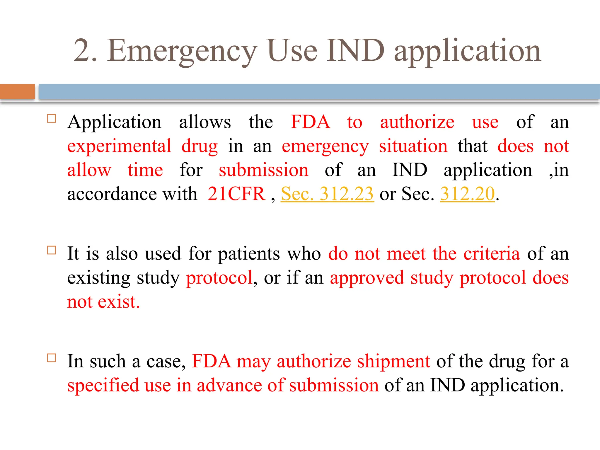 2. Emergency Use IND application
 Application allows the FDA to authorize use of an
experimental drug in an emergency situation that does not
allow time for submission of an IND application ,in
accordance with 21CFR , Sec. 312.23 or Sec. 312.20.
 It is also used for patients who do not meet the criteria of an
existing study protocol, or if an approved study protocol does
not exist.
 In such a case, FDA may authorize shipment of the drug for a
specified use in advance of submission of an IND application.
 