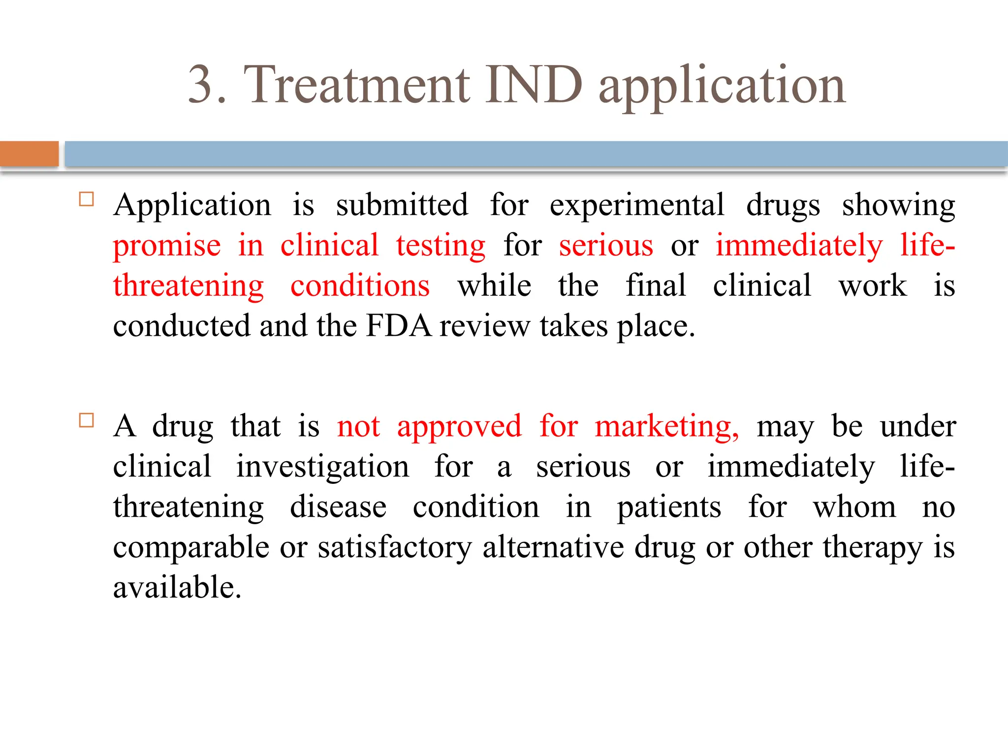 3. Treatment IND application
 Application is submitted for experimental drugs showing
promise in clinical testing for serious or immediately life-
threatening conditions while the final clinical work is
conducted and the FDA review takes place.
 A drug that is not approved for marketing, may be under
clinical investigation for a serious or immediately life-
threatening disease condition in patients for whom no
comparable or satisfactory alternative drug or other therapy is
available.
 