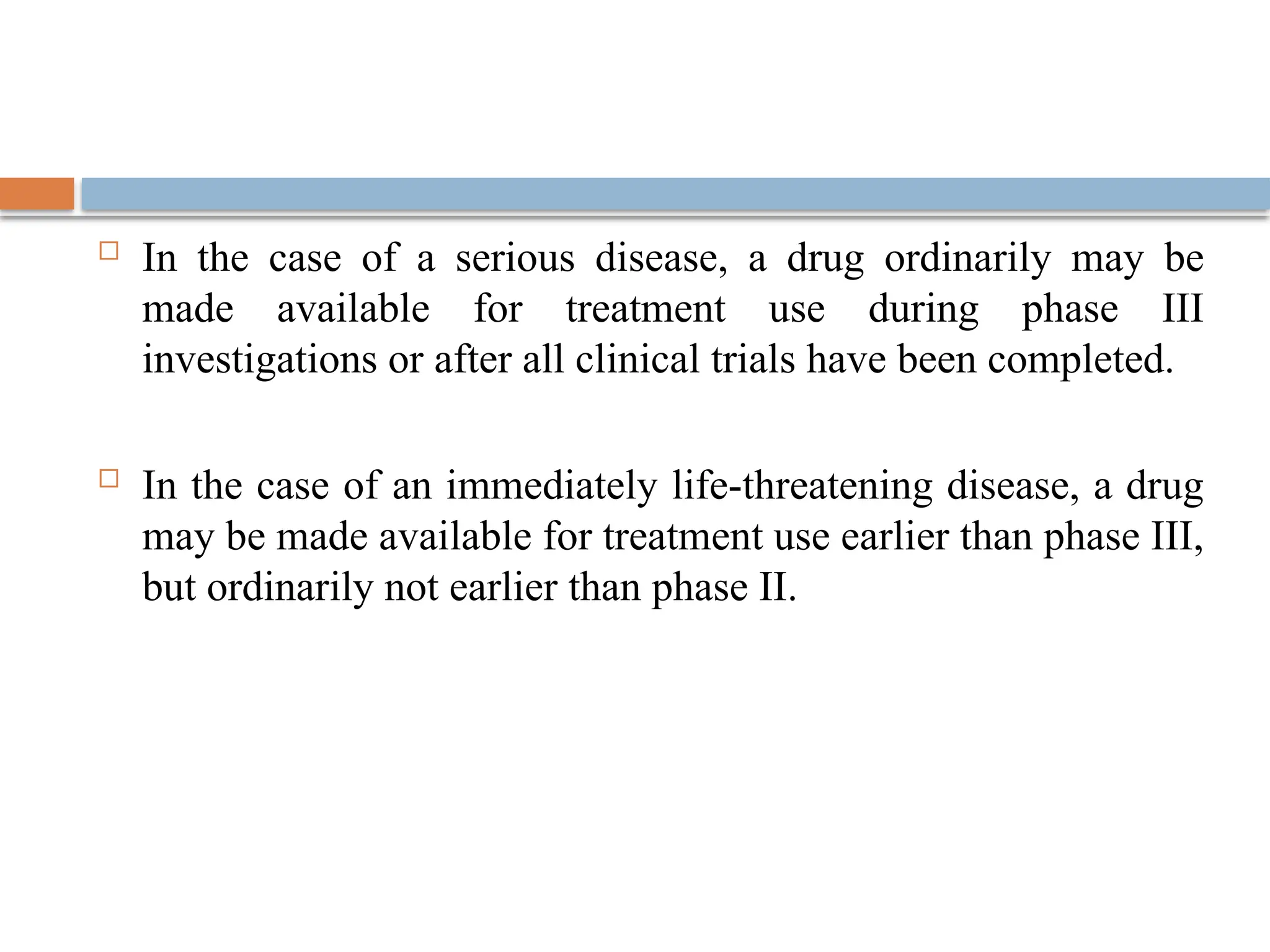  In the case of a serious disease, a drug ordinarily may be
made available for treatment use during phase III
investigations or after all clinical trials have been completed.
 In the case of an immediately life-threatening disease, a drug
may be made available for treatment use earlier than phase III,
but ordinarily not earlier than phase II.
 