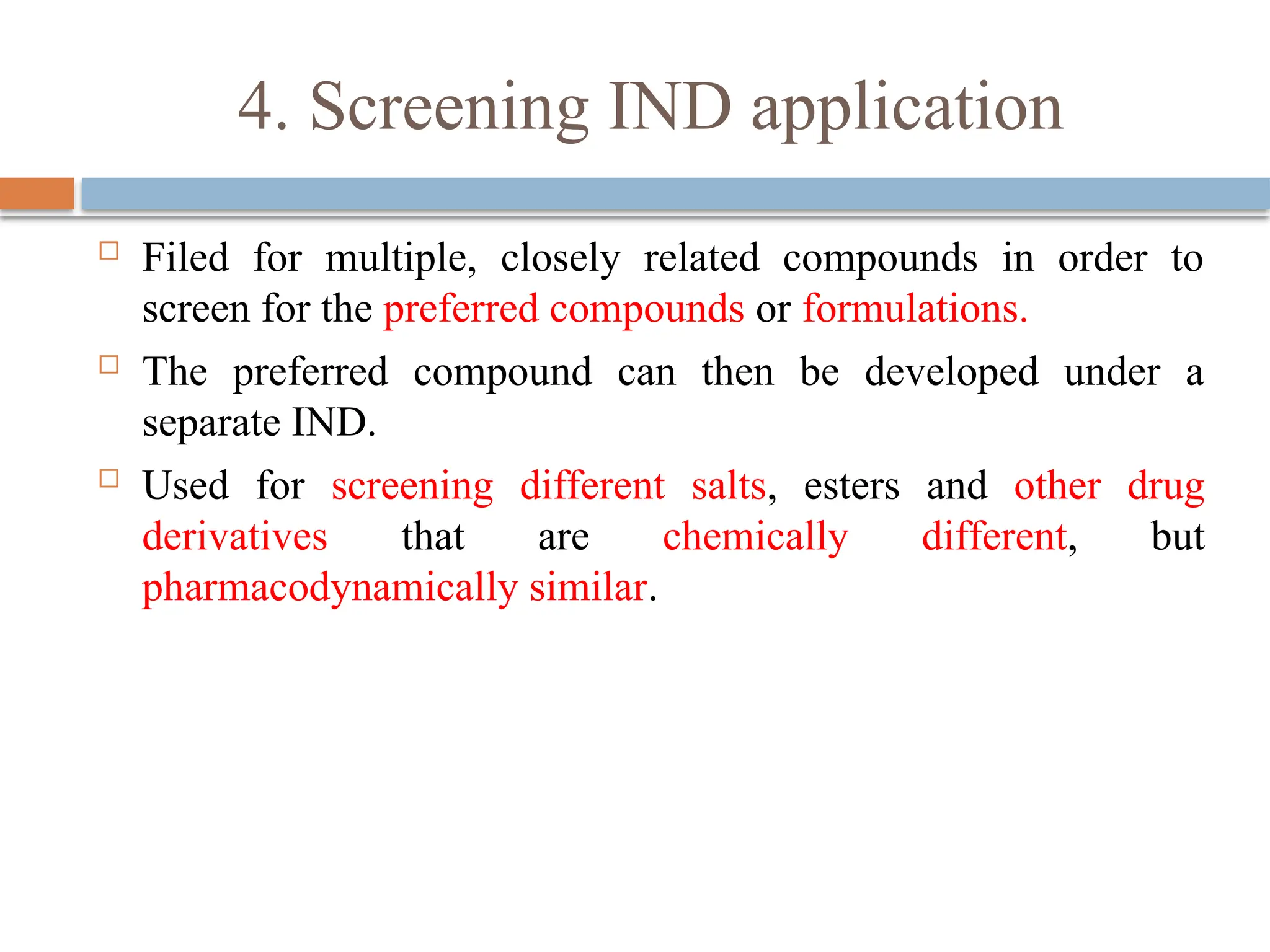 4. Screening IND application
 Filed for multiple, closely related compounds in order to
screen for the preferred compounds or formulations.
 The preferred compound can then be developed under a
separate IND.
 Used for screening different salts, esters and other drug
derivatives that are chemically different, but
pharmacodynamically similar.
 
