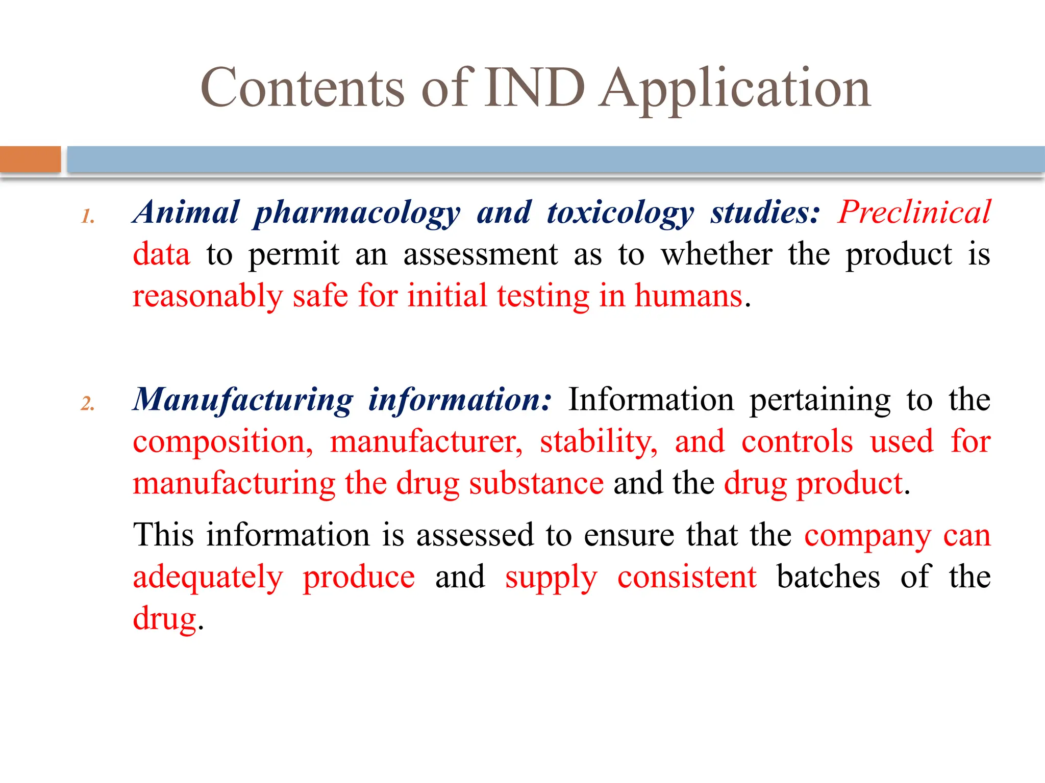 Contents of IND Application
1. Animal pharmacology and toxicology studies: Preclinical
data to permit an assessment as to whether the product is
reasonably safe for initial testing in humans.
2. Manufacturing information: Information pertaining to the
composition, manufacturer, stability, and controls used for
manufacturing the drug substance and the drug product.
This information is assessed to ensure that the company can
adequately produce and supply consistent batches of the
drug.
 