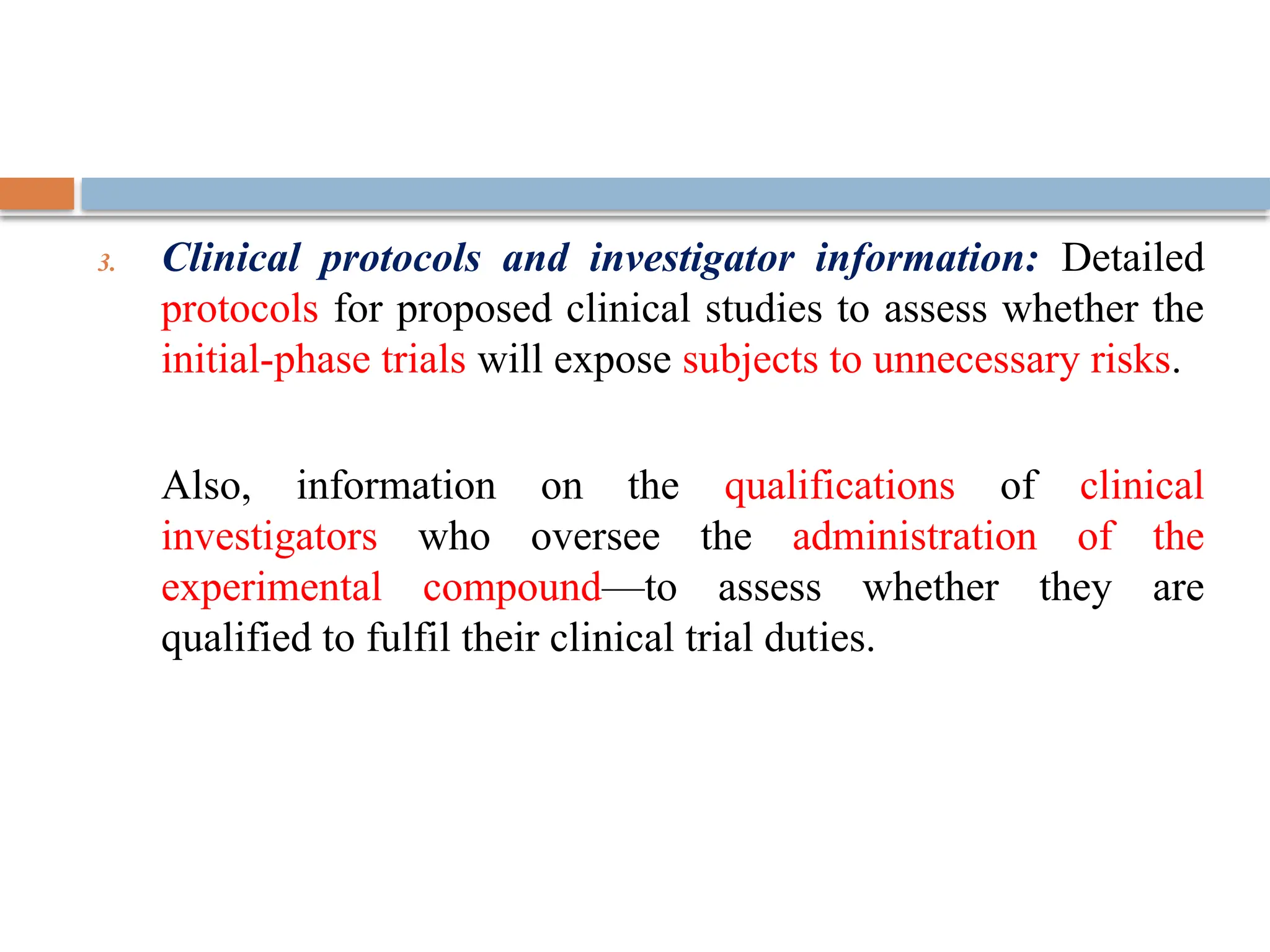 3. Clinical protocols and investigator information: Detailed
protocols for proposed clinical studies to assess whether the
initial-phase trials will expose subjects to unnecessary risks.
Also, information on the qualifications of clinical
investigators who oversee the administration of the
experimental compound—to assess whether they are
qualified to fulfil their clinical trial duties.
 