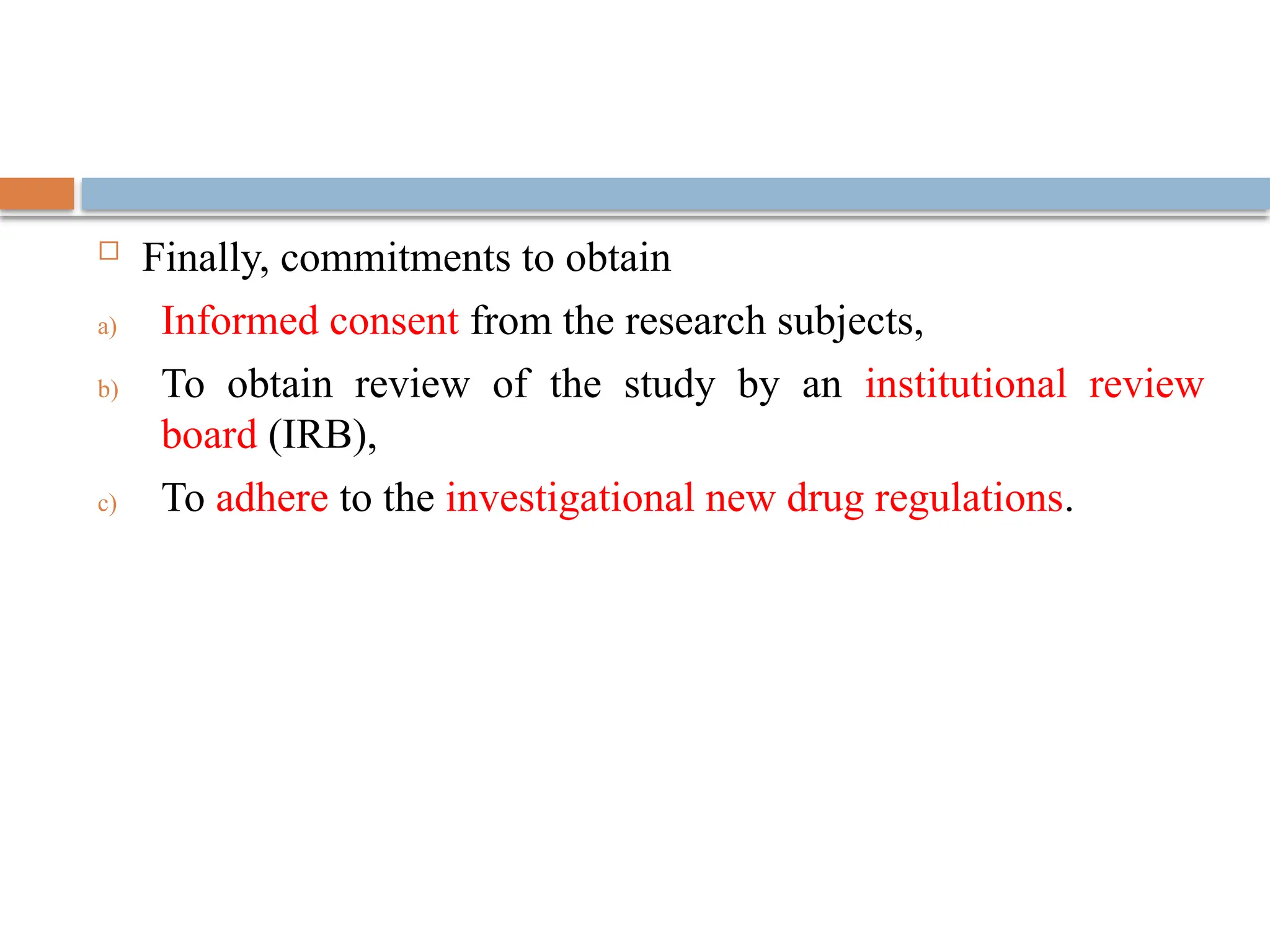  Finally, commitments to obtain
a) Informed consent from the research subjects,
b) To obtain review of the study by an institutional review
board (IRB),
c) To adhere to the investigational new drug regulations.
 