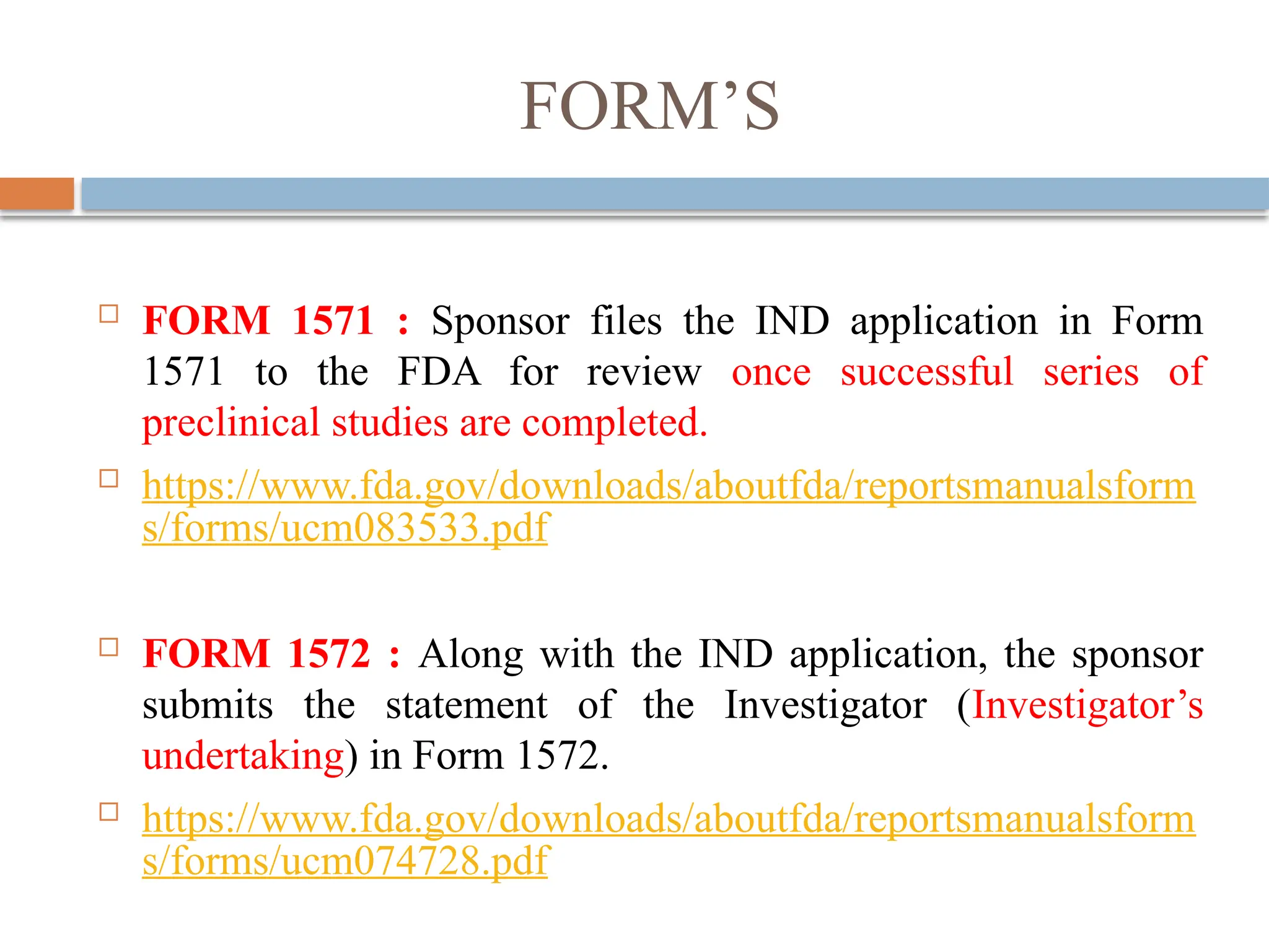 FORM’S
 FORM 1571 : Sponsor files the IND application in Form
1571 to the FDA for review once successful series of
preclinical studies are completed.
 https://www.fda.gov/downloads/aboutfda/reportsmanualsform
s/forms/ucm083533.pdf
 FORM 1572 : Along with the IND application, the sponsor
submits the statement of the Investigator (Investigator’s
undertaking) in Form 1572.
 https://www.fda.gov/downloads/aboutfda/reportsmanualsform
s/forms/ucm074728.pdf
 
