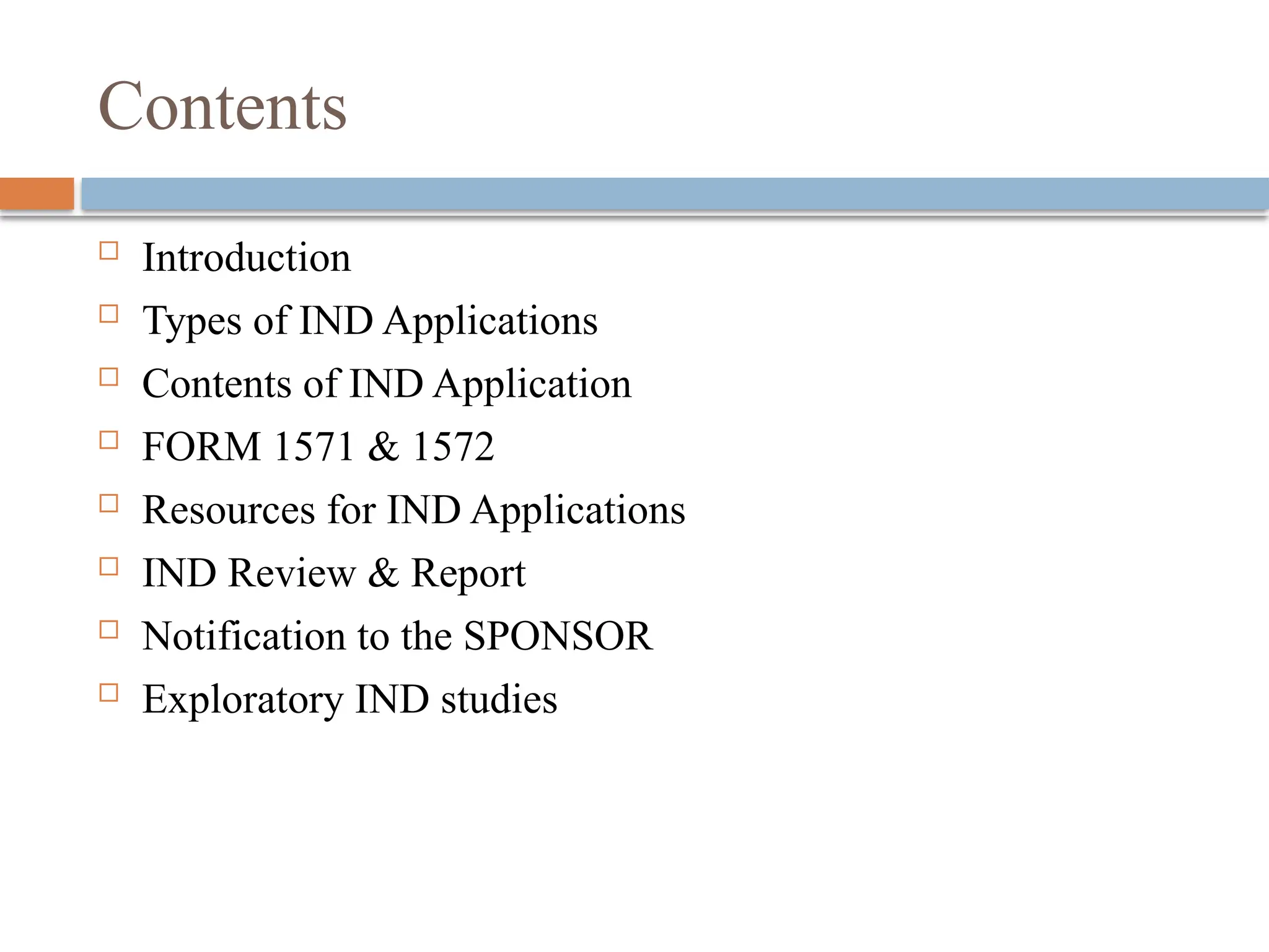 Contents
 Introduction
 Types of IND Applications
 Contents of IND Application
 FORM 1571 & 1572
 Resources for IND Applications
 IND Review & Report
 Notification to the SPONSOR
 Exploratory IND studies
 