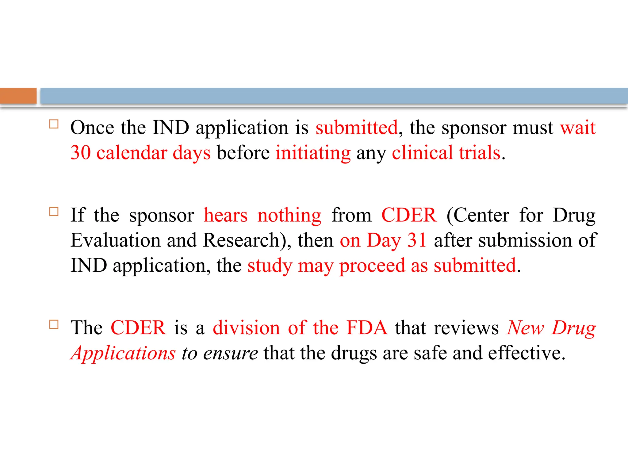  Once the IND application is submitted, the sponsor must wait
30 calendar days before initiating any clinical trials.
 If the sponsor hears nothing from CDER (Center for Drug
Evaluation and Research), then on Day 31 after submission of
IND application, the study may proceed as submitted.
 The CDER is a division of the FDA that reviews New Drug
Applications to ensure that the drugs are safe and effective.
 