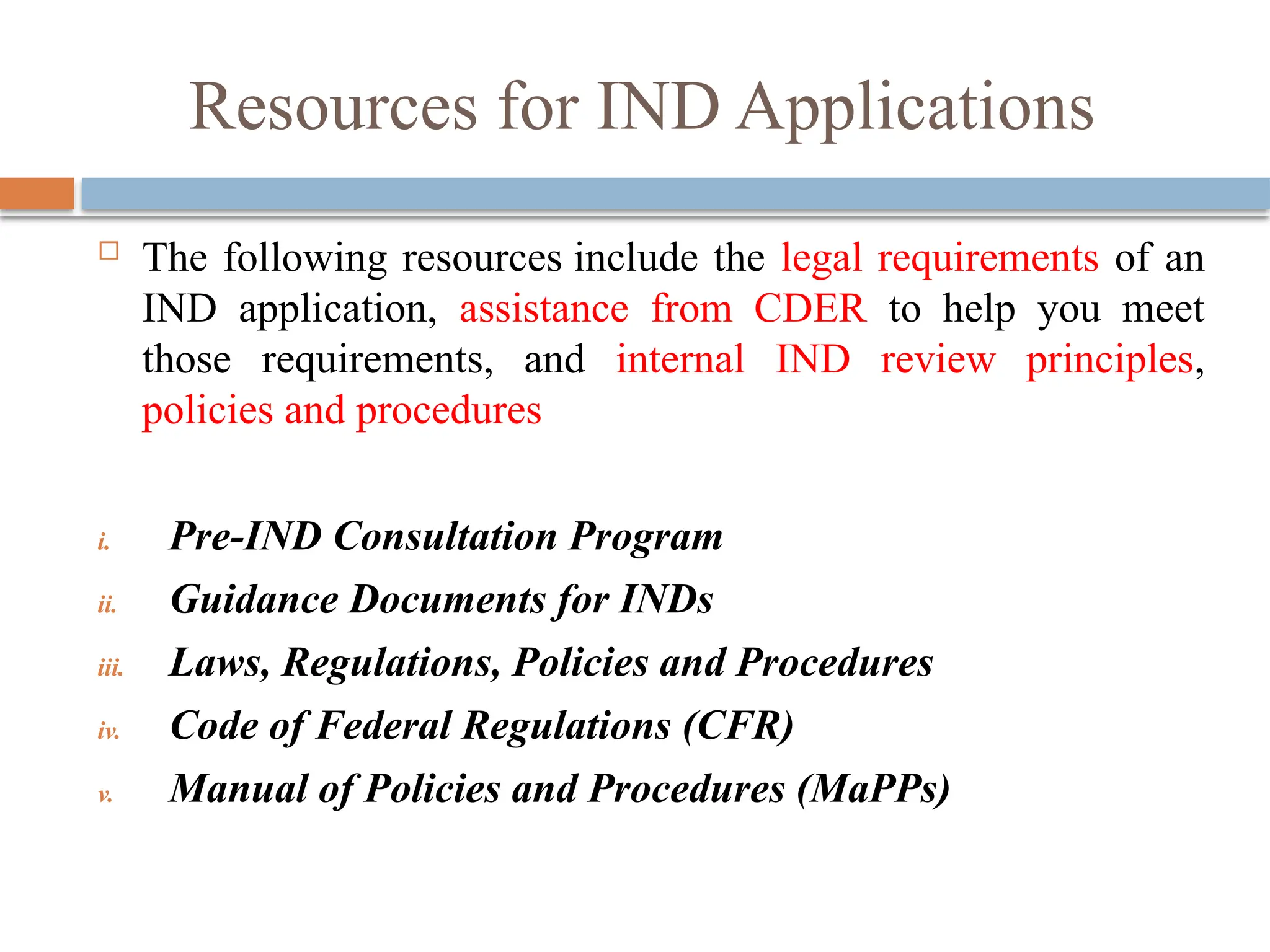 Resources for IND Applications
 The following resources include the legal requirements of an
IND application, assistance from CDER to help you meet
those requirements, and internal IND review principles,
policies and procedures
i. Pre-IND Consultation Program
ii. Guidance Documents for INDs
iii. Laws, Regulations, Policies and Procedures
iv. Code of Federal Regulations (CFR)
v. Manual of Policies and Procedures (MaPPs)
 