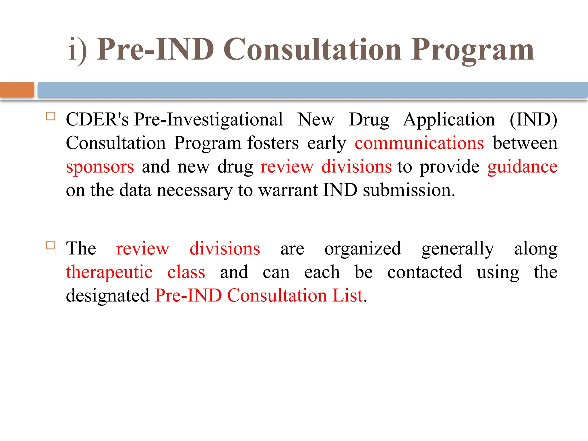 i) Pre-IND Consultation Program
 CDER's Pre-Investigational New Drug Application (IND)
Consultation Program fosters early communications between
sponsors and new drug review divisions to provide guidance
on the data necessary to warrant IND submission.
 The review divisions are organized generally along
therapeutic class and can each be contacted using the
designated Pre-IND Consultation List.
 