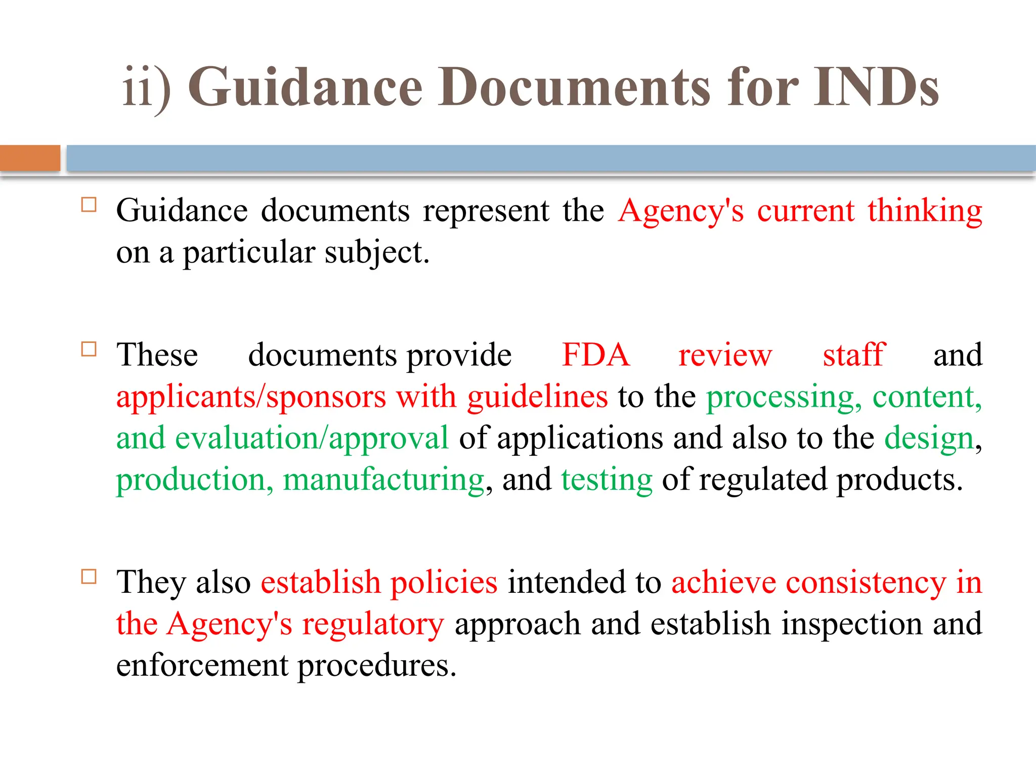 ii) Guidance Documents for INDs
 Guidance documents represent the Agency's current thinking
on a particular subject.
 These documents provide FDA review staff and
applicants/sponsors with guidelines to the processing, content,
and evaluation/approval of applications and also to the design,
production, manufacturing, and testing of regulated products.
 They also establish policies intended to achieve consistency in
the Agency's regulatory approach and establish inspection and
enforcement procedures.
 