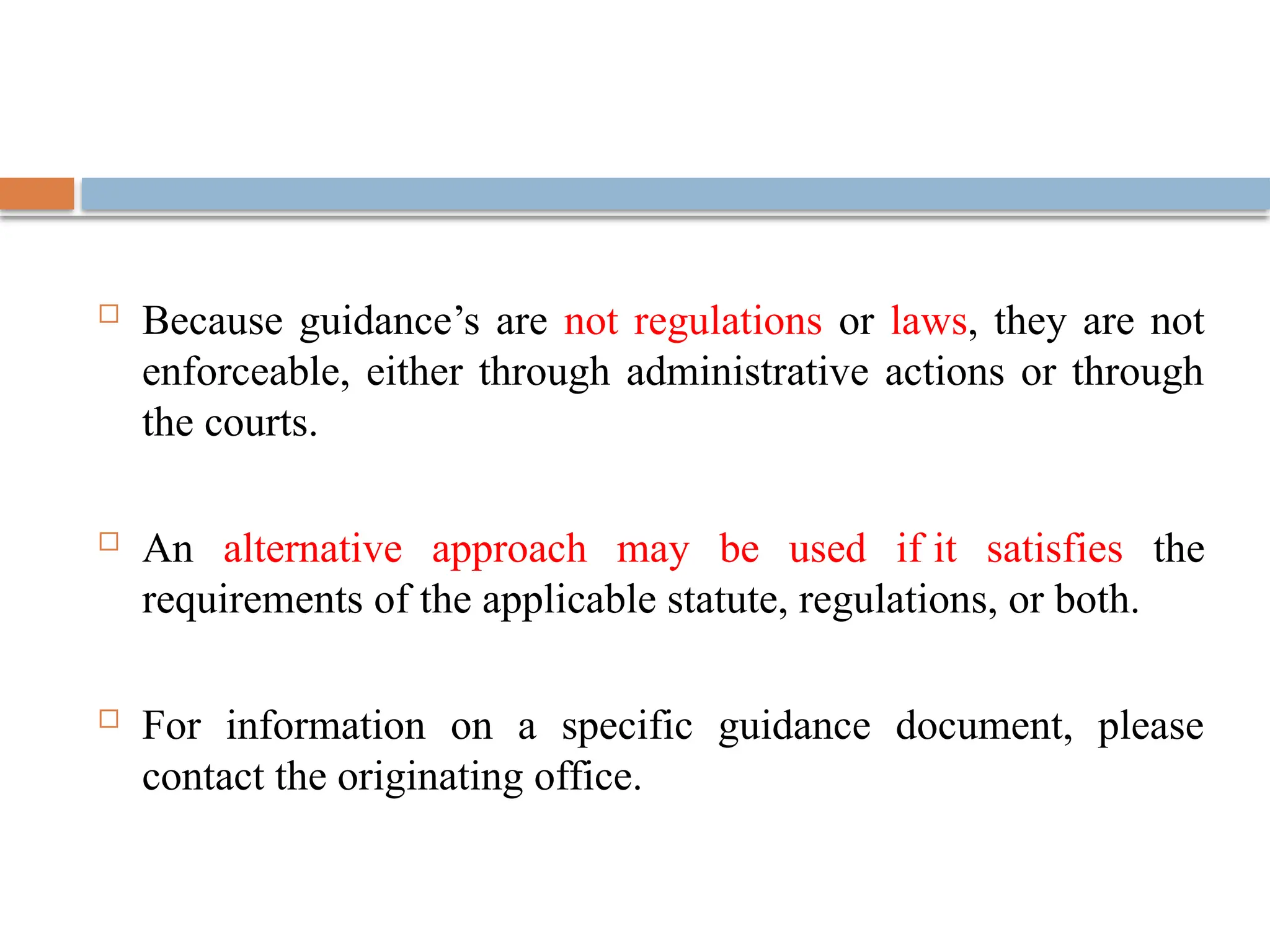  Because guidance’s are not regulations or laws, they are not
enforceable, either through administrative actions or through
the courts.
 An alternative approach may be used if it satisfies the
requirements of the applicable statute, regulations, or both.
 For information on a specific guidance document, please
contact the originating office.
 