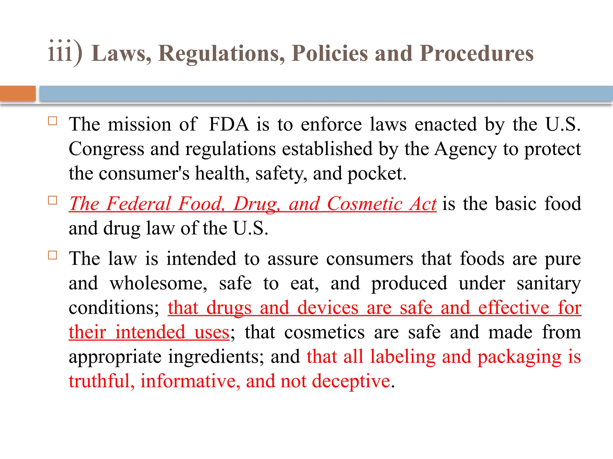 iii) Laws, Regulations, Policies and Procedures
 The mission of FDA is to enforce laws enacted by the U.S.
Congress and regulations established by the Agency to protect
the consumer's health, safety, and pocket.
 The Federal Food, Drug, and Cosmetic Act is the basic food
and drug law of the U.S.
 The law is intended to assure consumers that foods are pure
and wholesome, safe to eat, and produced under sanitary
conditions; that drugs and devices are safe and effective for
their intended uses; that cosmetics are safe and made from
appropriate ingredients; and that all labeling and packaging is
truthful, informative, and not deceptive.
 