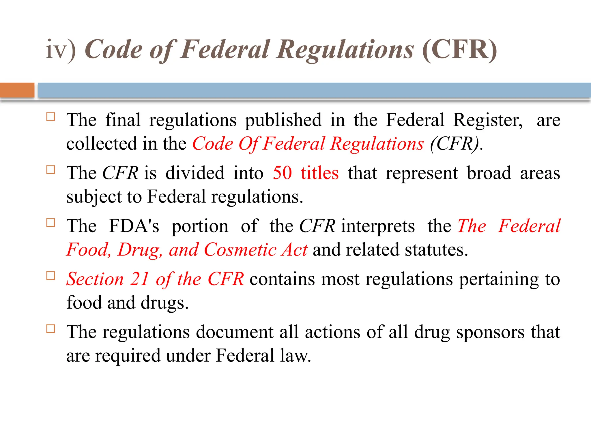 iv) Code of Federal Regulations (CFR)
 The final regulations published in the Federal Register, are
collected in the Code Of Federal Regulations (CFR).
 The CFR is divided into 50 titles that represent broad areas
subject to Federal regulations.
 The FDA's portion of the CFR interprets the The Federal
Food, Drug, and Cosmetic Act and related statutes.
 Section 21 of the CFR contains most regulations pertaining to
food and drugs.
 The regulations document all actions of all drug sponsors that
are required under Federal law.
 