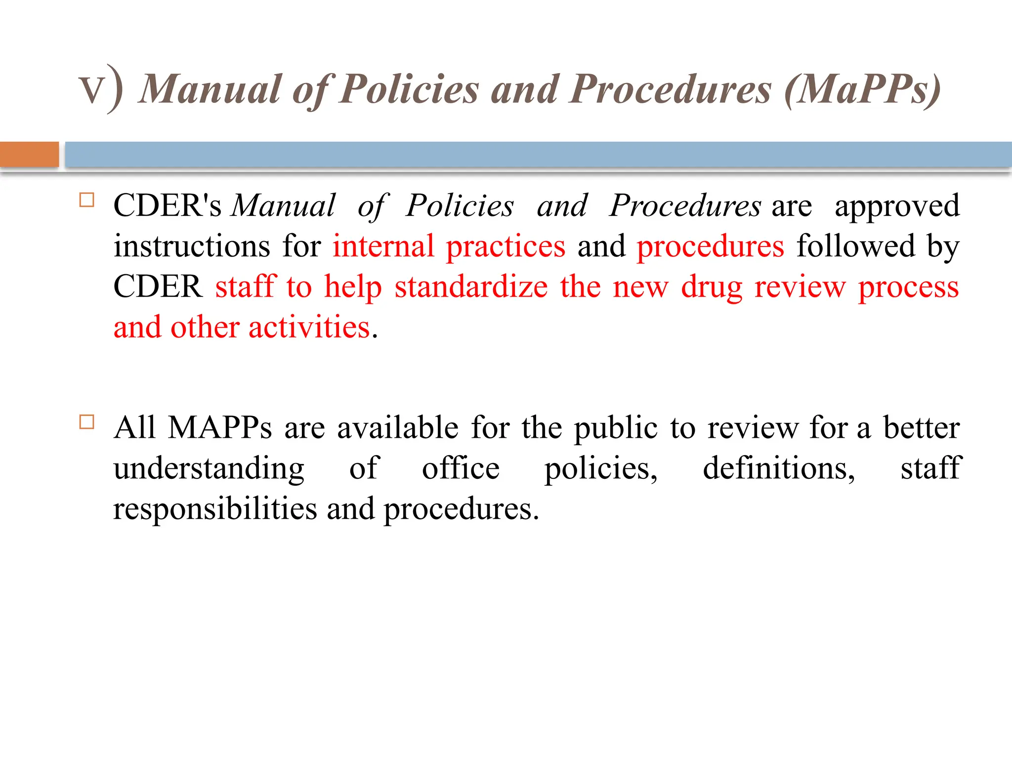 v) Manual of Policies and Procedures (MaPPs)
 CDER's Manual of Policies and Procedures are approved
instructions for internal practices and procedures followed by
CDER staff to help standardize the new drug review process
and other activities.
 All MAPPs are available for the public to review for a better
understanding of office policies, definitions, staff
responsibilities and procedures.
 
