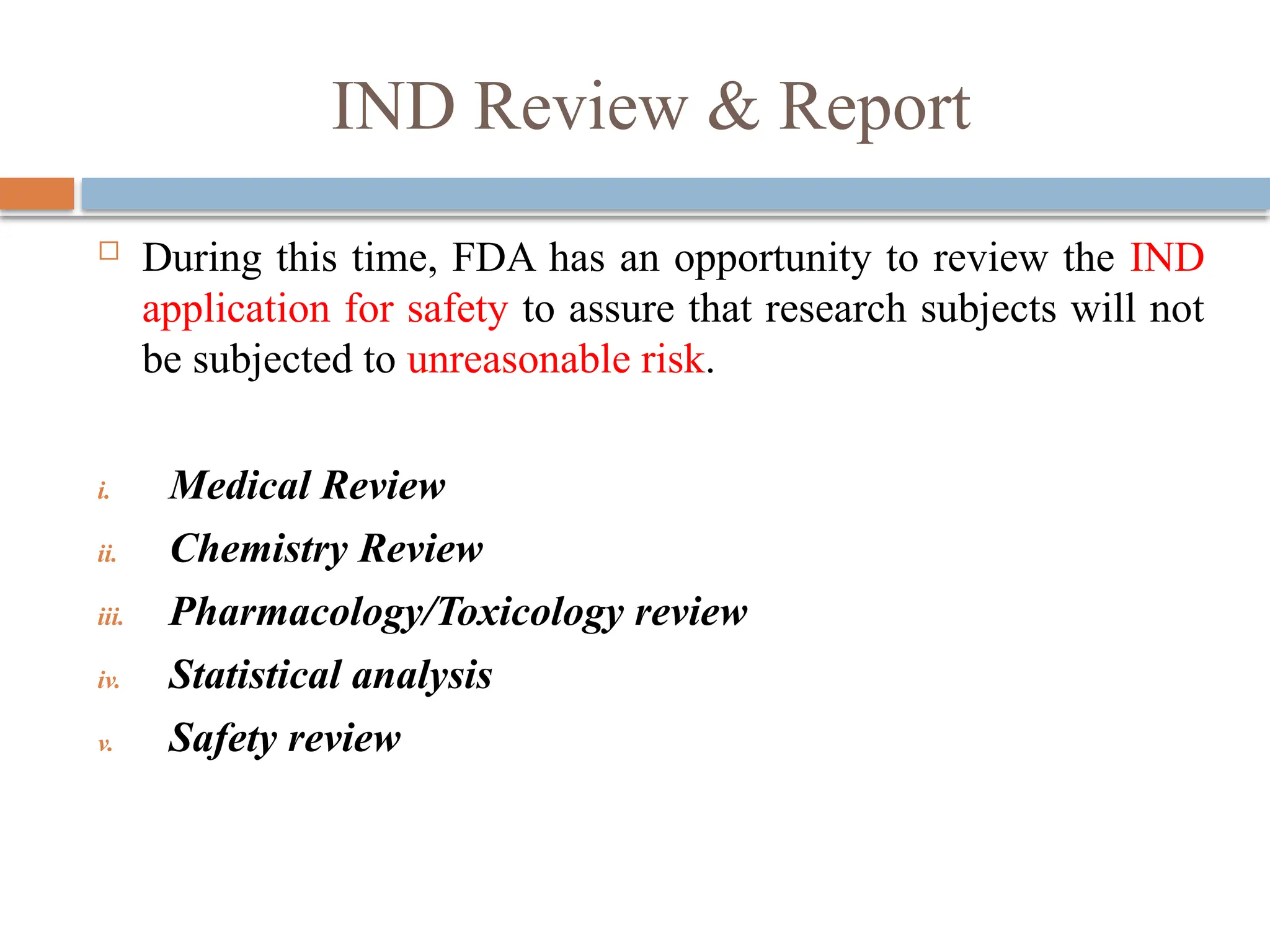 IND Review & Report
 During this time, FDA has an opportunity to review the IND
application for safety to assure that research subjects will not
be subjected to unreasonable risk.
i. Medical Review
ii. Chemistry Review
iii. Pharmacology/Toxicology review
iv. Statistical analysis
v. Safety review
 