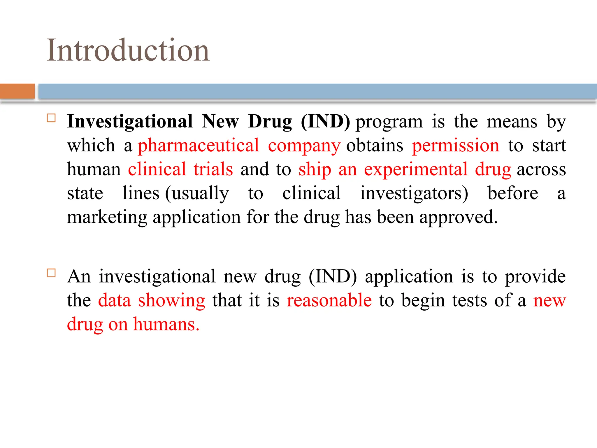 Introduction
 Investigational New Drug (IND) program is the means by
which a pharmaceutical company obtains permission to start
human clinical trials and to ship an experimental drug across
state lines (usually to clinical investigators) before a
marketing application for the drug has been approved.
 An investigational new drug (IND) application is to provide
the data showing that it is reasonable to begin tests of a new
drug on humans.
 