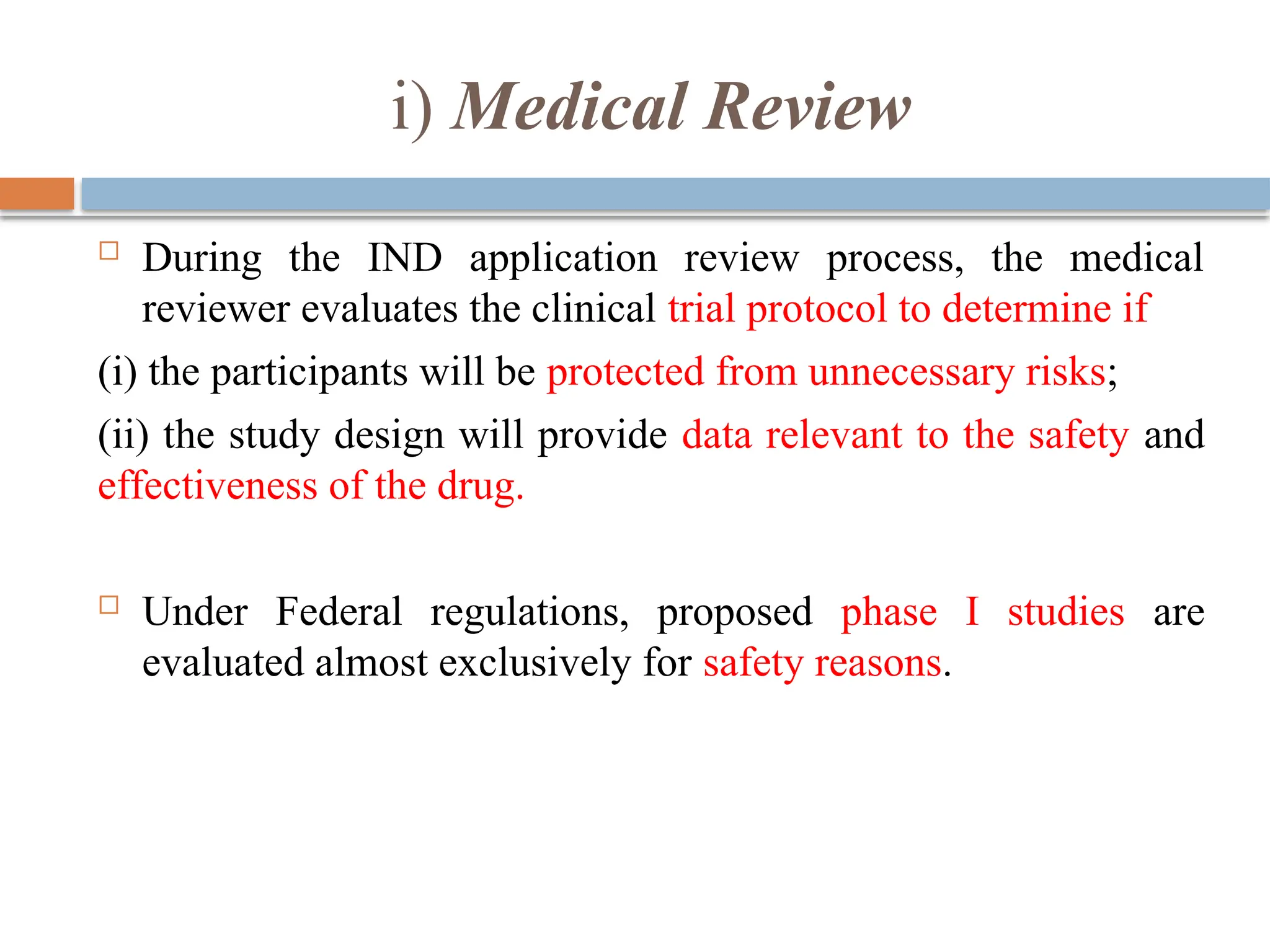i) Medical Review
 During the IND application review process, the medical
reviewer evaluates the clinical trial protocol to determine if
(i) the participants will be protected from unnecessary risks;
(ii) the study design will provide data relevant to the safety and
effectiveness of the drug.
 Under Federal regulations, proposed phase I studies are
evaluated almost exclusively for safety reasons.
 