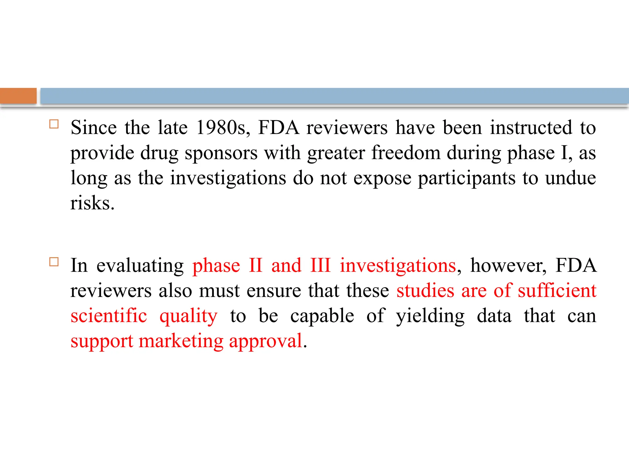  Since the late 1980s, FDA reviewers have been instructed to
provide drug sponsors with greater freedom during phase I, as
long as the investigations do not expose participants to undue
risks.
 In evaluating phase II and III investigations, however, FDA
reviewers also must ensure that these studies are of sufficient
scientific quality to be capable of yielding data that can
support marketing approval.
 