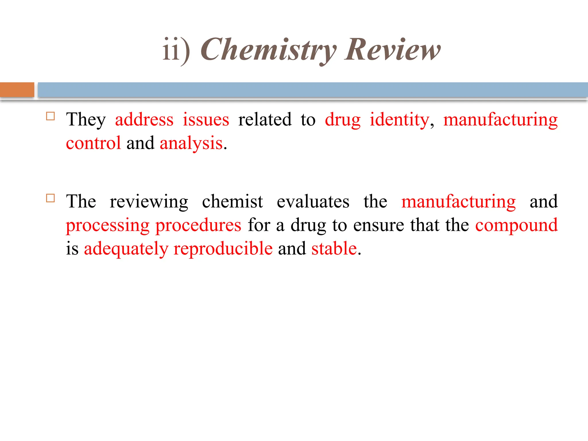 ii) Chemistry Review
 They address issues related to drug identity, manufacturing
control and analysis.
 The reviewing chemist evaluates the manufacturing and
processing procedures for a drug to ensure that the compound
is adequately reproducible and stable.
 