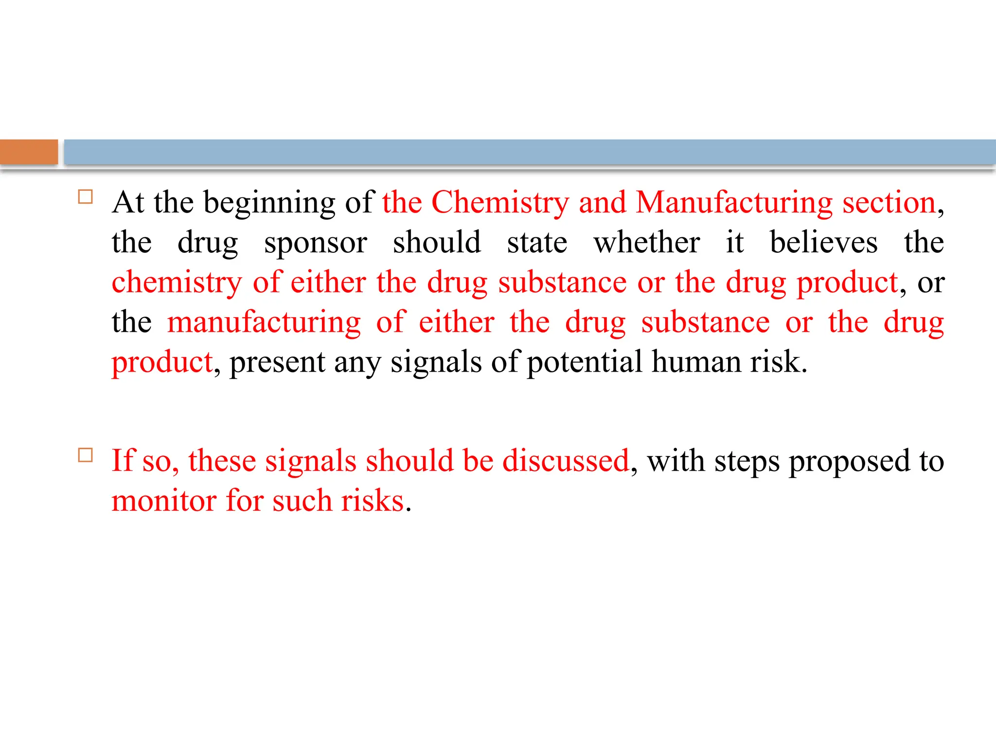  At the beginning of the Chemistry and Manufacturing section,
the drug sponsor should state whether it believes the
chemistry of either the drug substance or the drug product, or
the manufacturing of either the drug substance or the drug
product, present any signals of potential human risk.
 If so, these signals should be discussed, with steps proposed to
monitor for such risks.
 