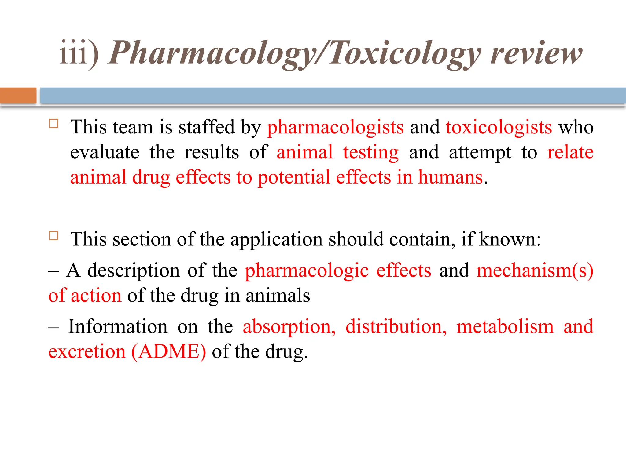 iii) Pharmacology/Toxicology review
 This team is staffed by pharmacologists and toxicologists who
evaluate the results of animal testing and attempt to relate
animal drug effects to potential effects in humans.
 This section of the application should contain, if known:
– A description of the pharmacologic effects and mechanism(s)
of action of the drug in animals
– Information on the absorption, distribution, metabolism and
excretion (ADME) of the drug.
 