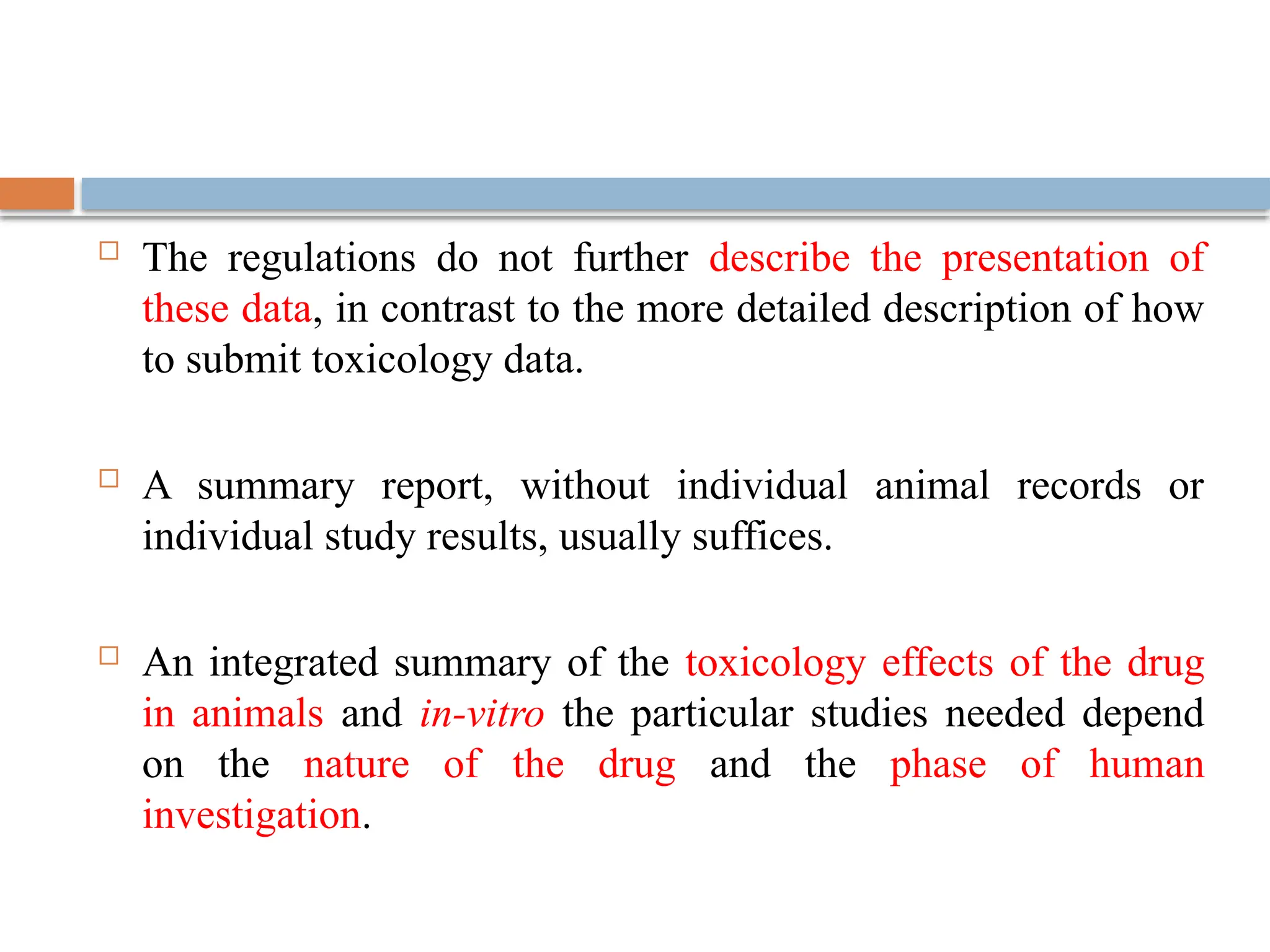  The regulations do not further describe the presentation of
these data, in contrast to the more detailed description of how
to submit toxicology data.
 A summary report, without individual animal records or
individual study results, usually suffices.
 An integrated summary of the toxicology effects of the drug
in animals and in-vitro the particular studies needed depend
on the nature of the drug and the phase of human
investigation.
 