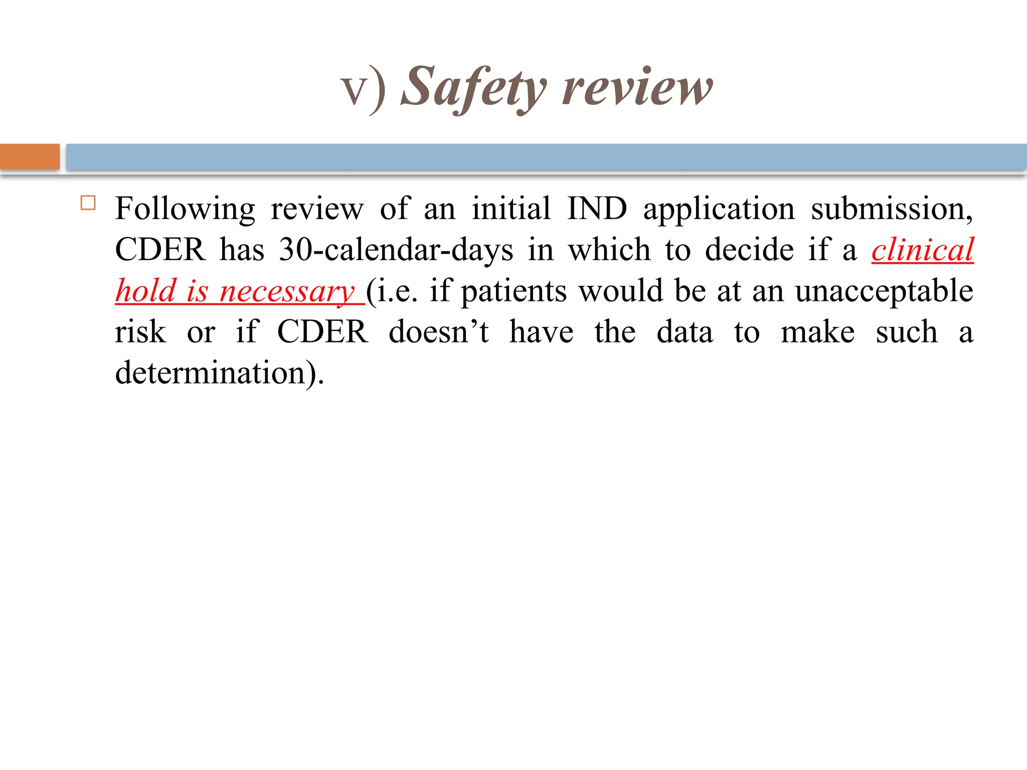 v) Safety review
 Following review of an initial IND application submission,
CDER has 30-calendar-days in which to decide if a clinical
hold is necessary (i.e. if patients would be at an unacceptable
risk or if CDER doesn’t have the data to make such a
determination).
 