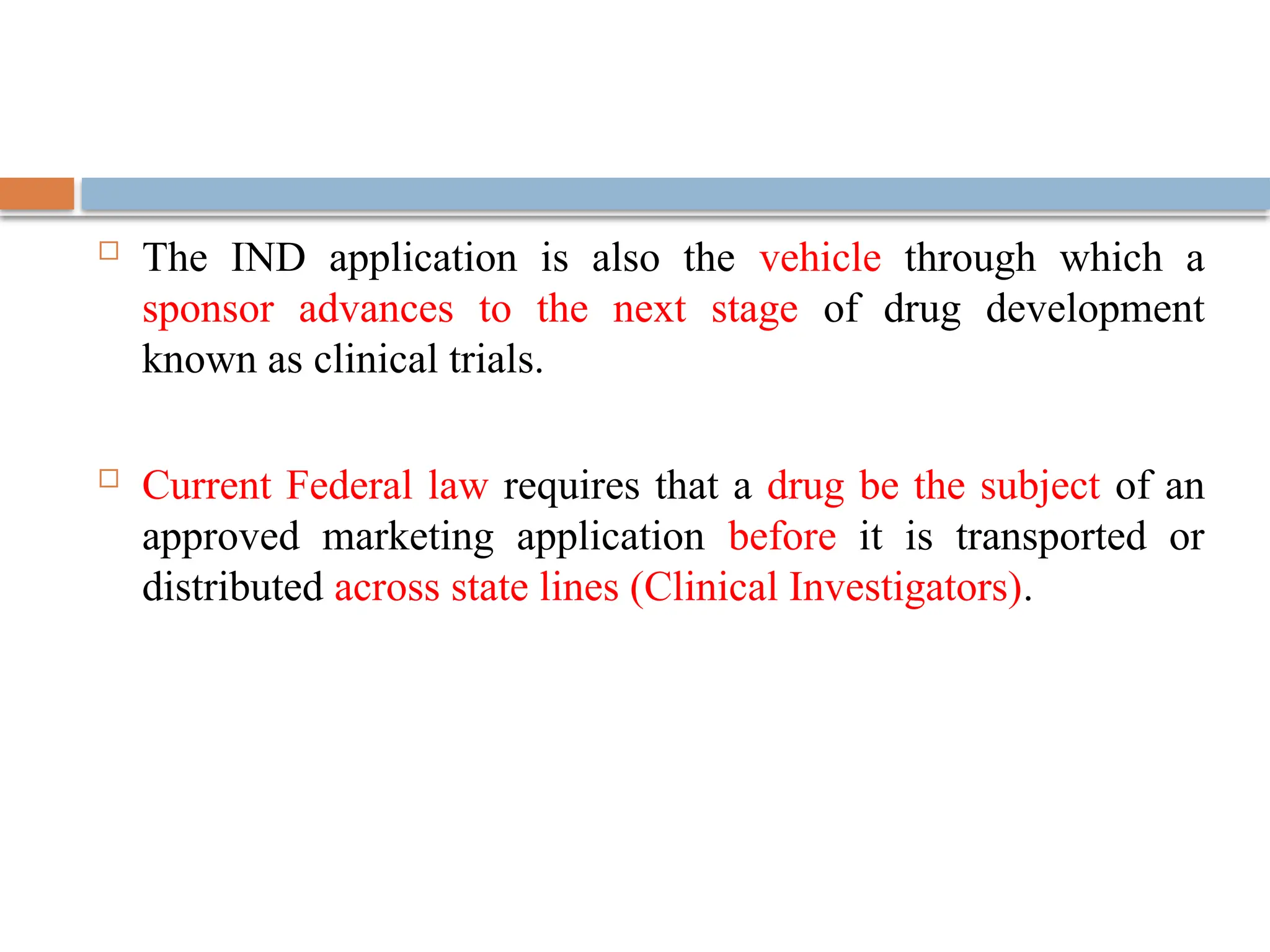  The IND application is also the vehicle through which a
sponsor advances to the next stage of drug development
known as clinical trials.
 Current Federal law requires that a drug be the subject of an
approved marketing application before it is transported or
distributed across state lines (Clinical Investigators).
 