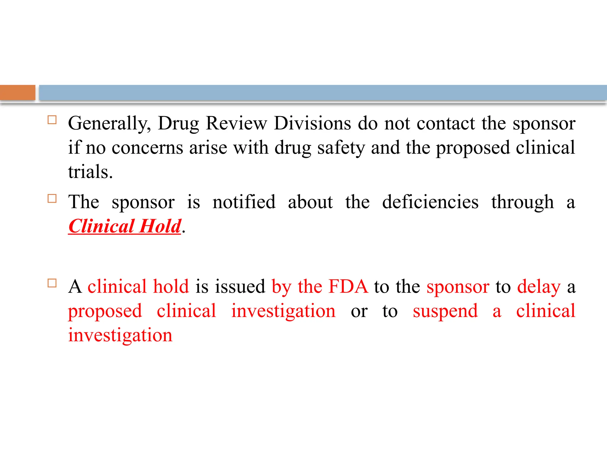  Generally, Drug Review Divisions do not contact the sponsor
if no concerns arise with drug safety and the proposed clinical
trials.
 The sponsor is notified about the deficiencies through a
Clinical Hold.
 A clinical hold is issued by the FDA to the sponsor to delay a
proposed clinical investigation or to suspend a clinical
investigation
 
