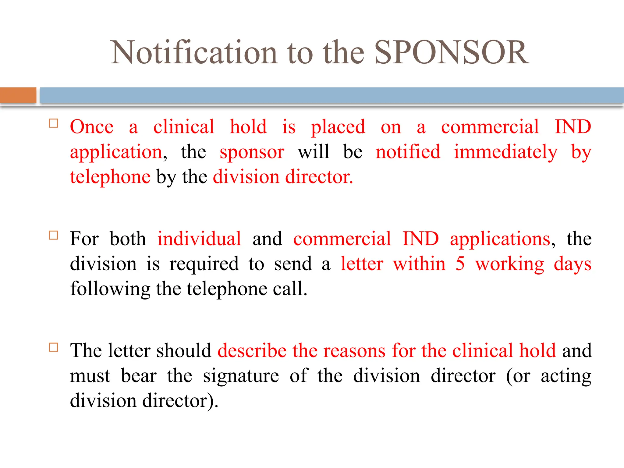 Notification to the SPONSOR
 Once a clinical hold is placed on a commercial IND
application, the sponsor will be notified immediately by
telephone by the division director.
 For both individual and commercial IND applications, the
division is required to send a letter within 5 working days
following the telephone call.
 The letter should describe the reasons for the clinical hold and
must bear the signature of the division director (or acting
division director).
 