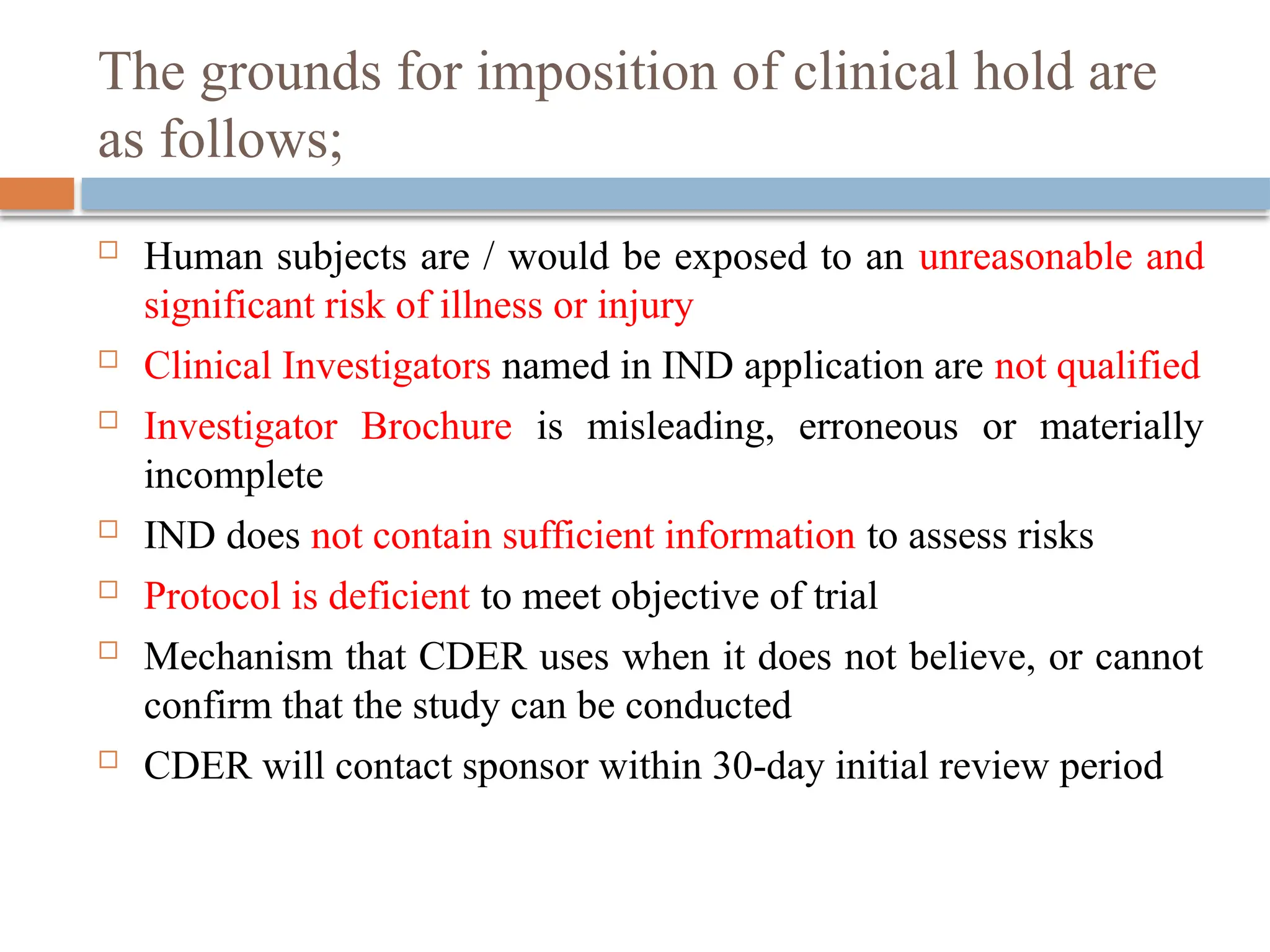 The grounds for imposition of clinical hold are
as follows;
 Human subjects are / would be exposed to an unreasonable and
significant risk of illness or injury
 Clinical Investigators named in IND application are not qualified
 Investigator Brochure is misleading, erroneous or materially
incomplete
 IND does not contain sufficient information to assess risks
 Protocol is deficient to meet objective of trial
 Mechanism that CDER uses when it does not believe, or cannot
confirm that the study can be conducted
 CDER will contact sponsor within 30-day initial review period
 