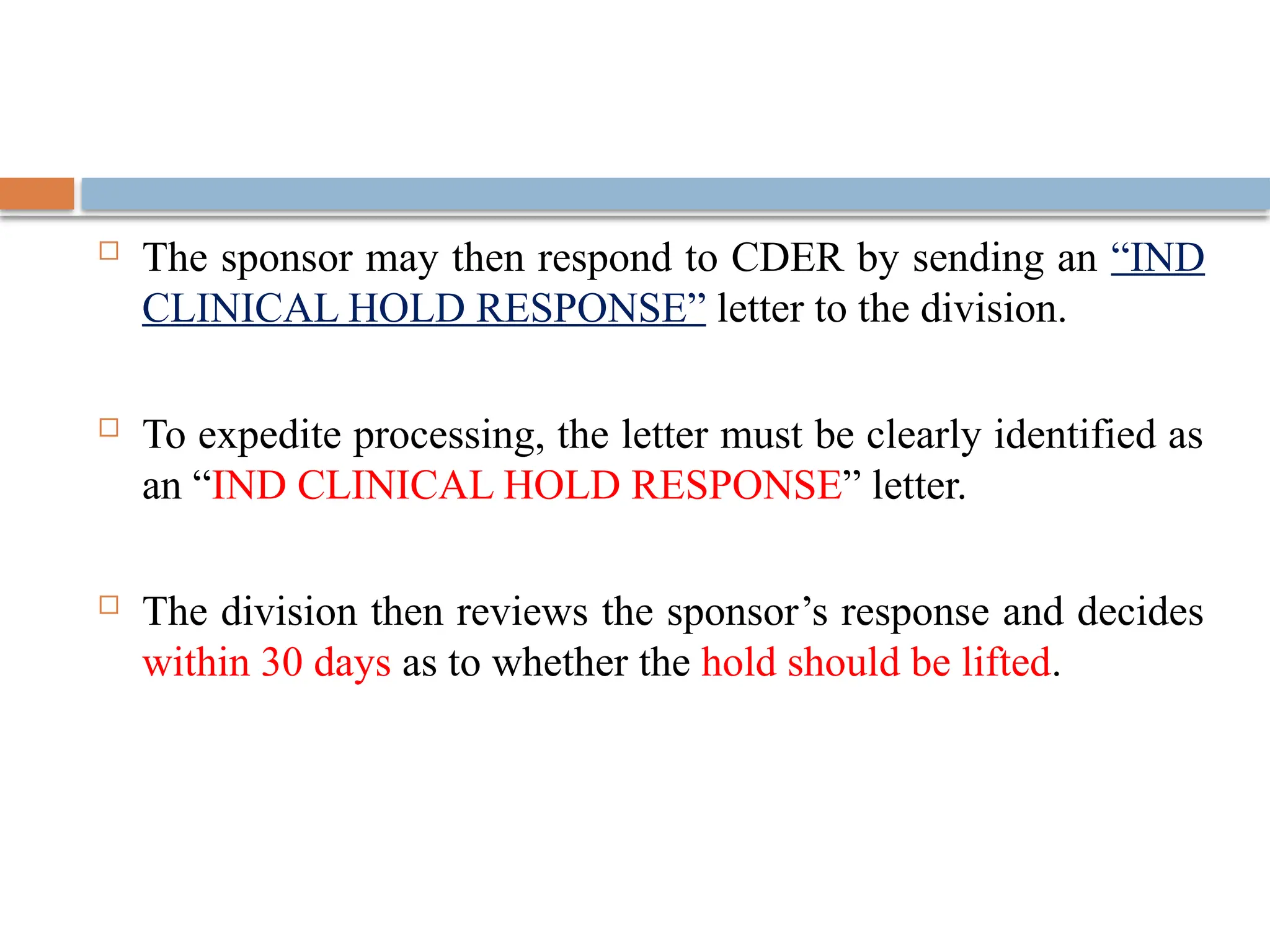  The sponsor may then respond to CDER by sending an “IND
CLINICAL HOLD RESPONSE” letter to the division.
 To expedite processing, the letter must be clearly identified as
an “IND CLINICAL HOLD RESPONSE” letter.
 The division then reviews the sponsor’s response and decides
within 30 days as to whether the hold should be lifted.
 