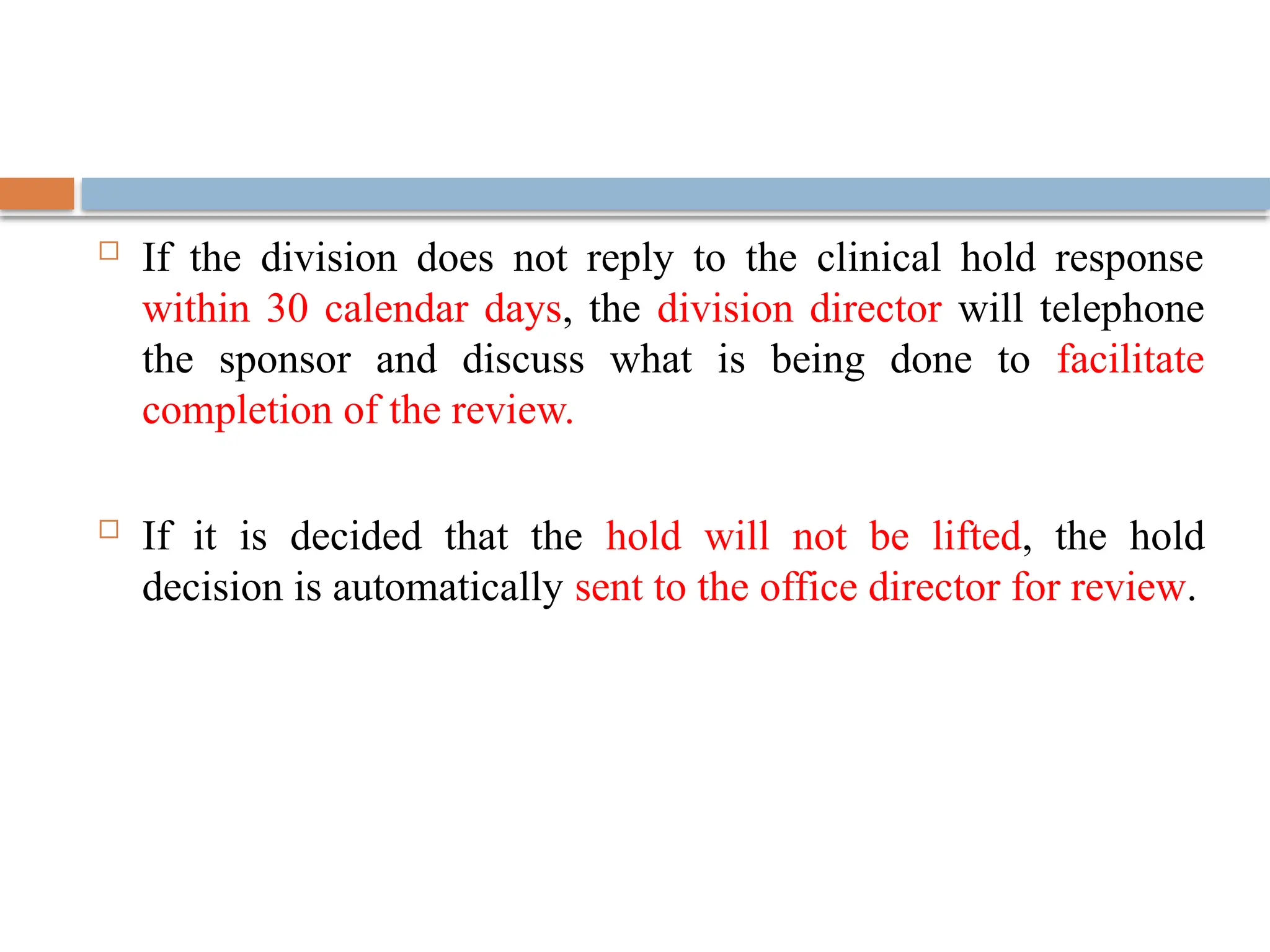  If the division does not reply to the clinical hold response
within 30 calendar days, the division director will telephone
the sponsor and discuss what is being done to facilitate
completion of the review.
 If it is decided that the hold will not be lifted, the hold
decision is automatically sent to the office director for review.
 